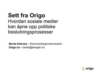 Sett fra Origo Hvordan sosiale medier  kan åpne opp politiske beslutningsprosesser Bente Kalsnes  – Kommunikasjonskonsulent, Origo.no  – bente@bengler.no 