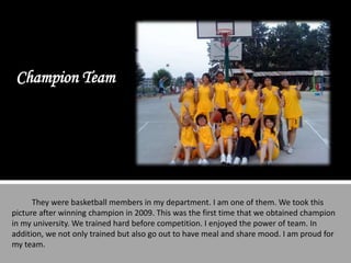 Champion Team




      They were basketball members in my department. I am one of them. We took this
picture after winning champion in 2009. This was the first time that we obtained champion
in my university. We trained hard before competition. I enjoyed the power of team. In
addition, we not only trained but also go out to have meal and share mood. I am proud for
my team.
 