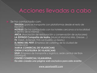 Acciones llevadas a caboSe ha contactado con:TRADISA (para el transporte con plataformas desde el resto de España)HOTELES (Se ha contactado con los hoteles cercanos a la localidad o dentro de la misma)ARCA (Asociación de restauración y conservación de autocares) LA ESFINGE Compañía de teatro (Musical MammaMia, Grease…)TV (Tele5, Antena3, TV3, La Cuatro, La Sexta.)EL MENU DEL PETIT (Empresa de catering de la ciudad de Viladecans)XARXA COMERCIAL DE VILADECANSGREMI D’HOSTELERIA DE VILADECANSSEUR (Empresa de transporte y logistica, sede central del Baix Llobregat)CENTRE COMERCIAL VILAMARINAHa sido creada una página web exclusiva para este evento:www.aporlos600.com