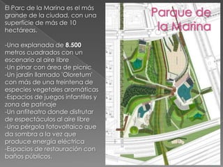 El Parc de la Marina es el más grande de la ciudad, con una superficie de más de 10 hectáreas.-Una explanada de 8.500 metros cuadrados con un escenario al aire libre -Un pinar con área de picnic -Un jardín llamado 'Oloretum' con más de una treintena de especies vegetales aromáticas-Espacios de juegos infantiles y zona de patinaje -Un anfiteatro donde disfrutar de espectáculos al aire libre -Una pérgola fotovoltaico que da sombra a la vez que produce energía eléctrica -Espacios de restauración con baños públicos.Parque de la Marina