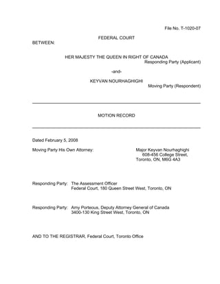 File No. T-1020-07

                                 FEDERAL COURT
BETWEEN:


               HER MAJESTY THE QUEEN IN RIGHT OF CANADA
                                              Responding Party (Applicant)

                                      -and-

                            KEYVAN NOURHAGHIGHI
                                                       Moving Party (Respondent)




                                 MOTION RECORD




Dated February 5, 2008

Moving Party His Own Attorney:                   Major Keyvan Nourhaghighi
                                                    608-456 College Street,
                                                 Toronto, ON, M6G 4A3




Responding Party: The Assessment Officer
                  Federal Court, 180 Queen Street West, Toronto, ON



Responding Party: Amy Porteous, Deputy Attorney General of Canada
                  3400-130 King Street West, Toronto, ON




AND TO THE REGISTRAR, Federal Court, Toronto Office
 
