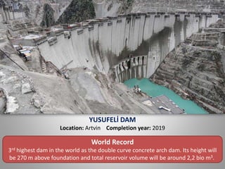 YUSUFELİ DAM
Location: Artvin Completion year: 2019
World Record
3rd highest dam in the world as the double curve concrete arch dam. Its height will
be 270 m above foundation and total reservoir volume will be around 2,2 bio m3.
 
