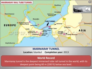 MARMARAY TUNNEL
Location: İstanbul Completion year: 2013
World Record
Marmaray tunnel is the deepest immersed tube rail tunnel in the world, with its
deepest point being 60 m (200 ft) below sea level.
 