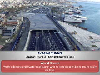 AVRASYA TUNNEL
Location: İstanbul Completion year: 2016
World Record
World’s deepest underwater road tunnel with its deepest point being 106 m below
sea level.
 