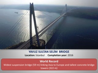 YAVUZ SULTAN SELİM BRIDGE
Location: İstanbul Completion year: 2016
World Record
Widest suspension bridge (59 m) linking Asia to Europe and tallest concrete bridge
towers (322 m)
 