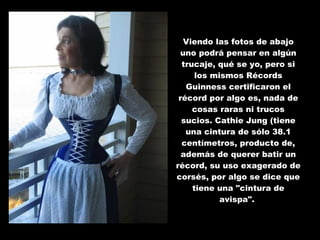 Viendo las fotos de abajo uno podrá pensar en algún trucaje, qué se yo, pero si los mismos Récords Guinness certificaron el récord por algo es, nada de cosas raras ni trucos sucios. Cathie Jung (tiene una cintura de sólo 38.1 centímetros, producto de, además de querer batir un récord, su uso exagerado de corsés, por algo se dice que tiene una "cintura de avispa".  