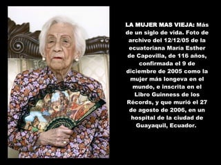 LA MUJER MAS VIEJA:  Más de un siglo de vida. Foto de archivo del 12/12/05 de la ecuatoriana María Esther de Capovilla, de 116 años, confirmada el 9 de diciembre de 2005 como la mujer más longeva en el mundo, e inscrita en el Libro Guinness de los Récords, y que murió el 27 de agosto de 2006, en un hospital de la ciudad de Guayaquil, Ecuador.  