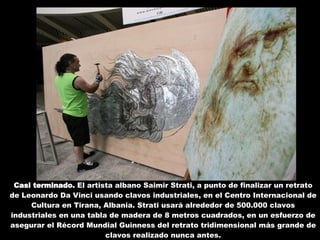 Casi terminado.  El artista albano Saimir Strati, a punto de finalizar un retrato de Leonardo Da Vinci usando clavos industriales, en el Centro Internacional de Cultura en Tirana, Albania. Strati usará alrededor de 500.000 clavos industriales en una tabla de madera de 8 metros cuadrados, en un esfuerzo de asegurar el Récord Mundial Guinness del retrato tridimensional más grande de clavos realizado nunca antes. 