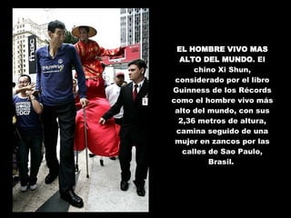 EL HOMBRE VIVO MAS ALTO DEL MUNDO . El chino Xi Shun, considerado por el libro Guinness de los Récords como el hombre vivo más alto del mundo, con sus 2,36 metros de altura, camina seguido de una mujer en zancos por las calles de Sao Paulo, Brasil.  