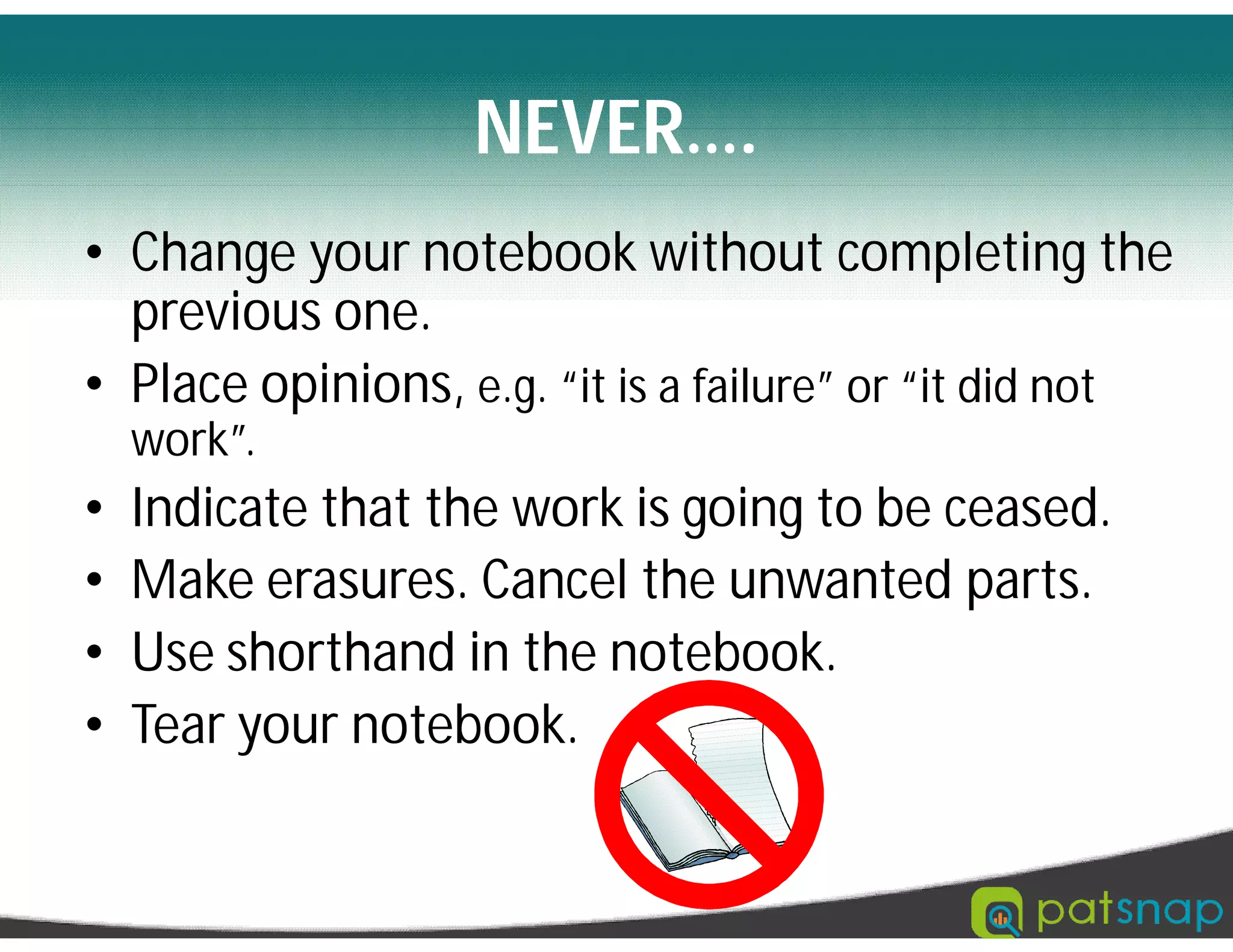 NEVER….
• Change your notebook without completing the
previous one.
• Place opinions, e.g. “it is a failure” or “it did not
work”.
• Indicate that the work is going to be ceased.
• Make erasures. Cancel the unwanted parts.
• Use shorthand in the notebook.
• Tear your notebook.
 