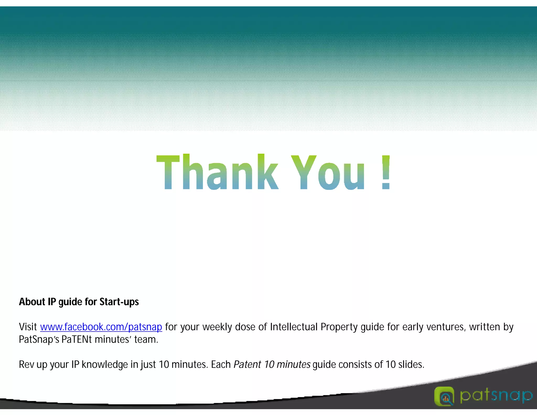 About IP guide for Start-ups
Visit www.facebook.com/patsnap for your weekly dose of Intellectual Property guide for early ventures, written by
PatSnap’s PaTENt minutes’ team.
Rev up your IP knowledge in just 10 minutes. Each Patent 10 minutes guide consists of 10 slides.
 