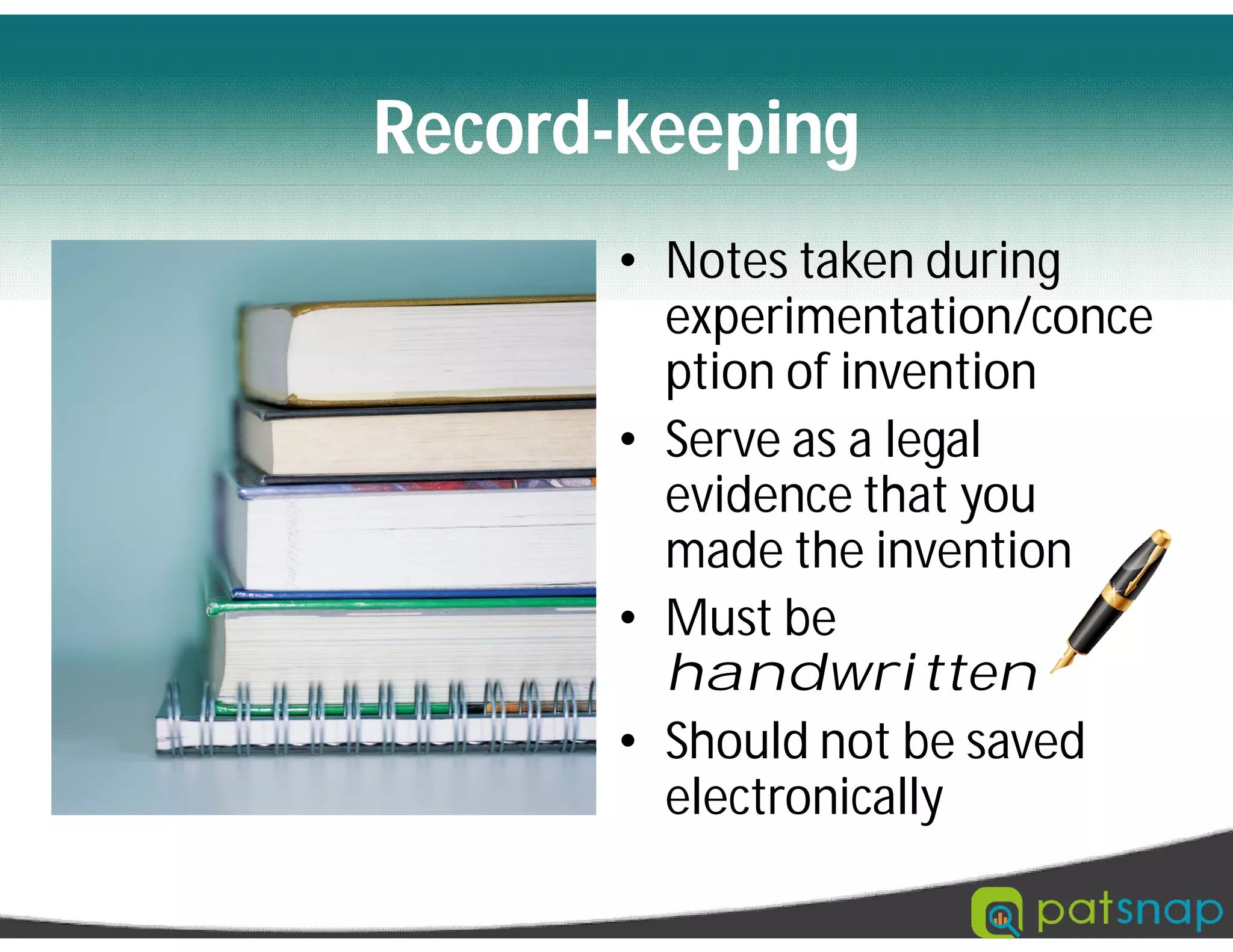 Record-keeping
• Notes taken during
experimentation/conce
ption of invention
• Serve as a legal
evidence that you
made the invention
• Must be
handwritten
• Should not be saved
electronically
 