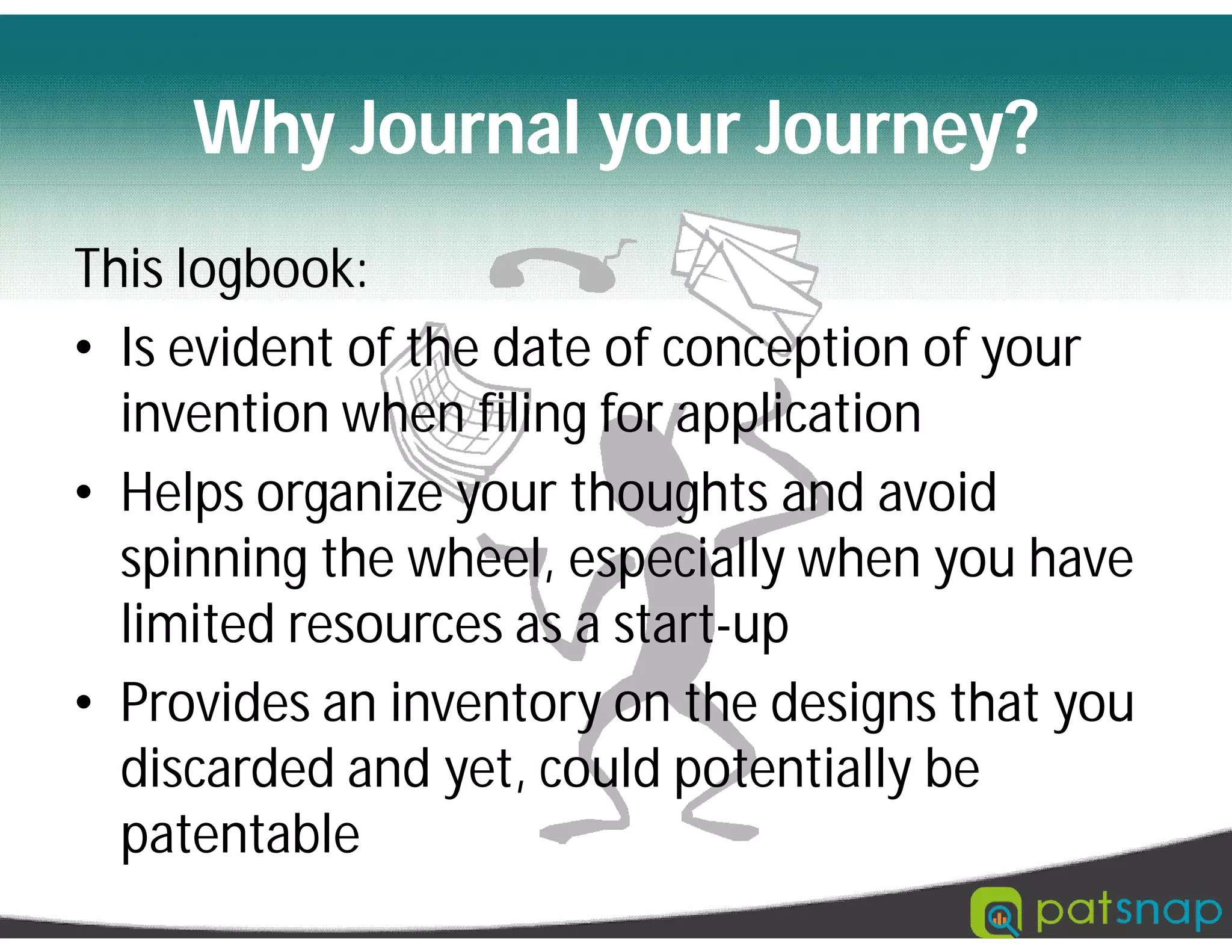 Why Journal your Journey?
This logbook:
• Is evident of the date of conception of your
invention when filing for application
• Helps organize your thoughts and avoid
spinning the wheel, especially when you have
limited resources as a start-up
• Provides an inventory on the designs that you
discarded and yet, could potentially be
patentable
 