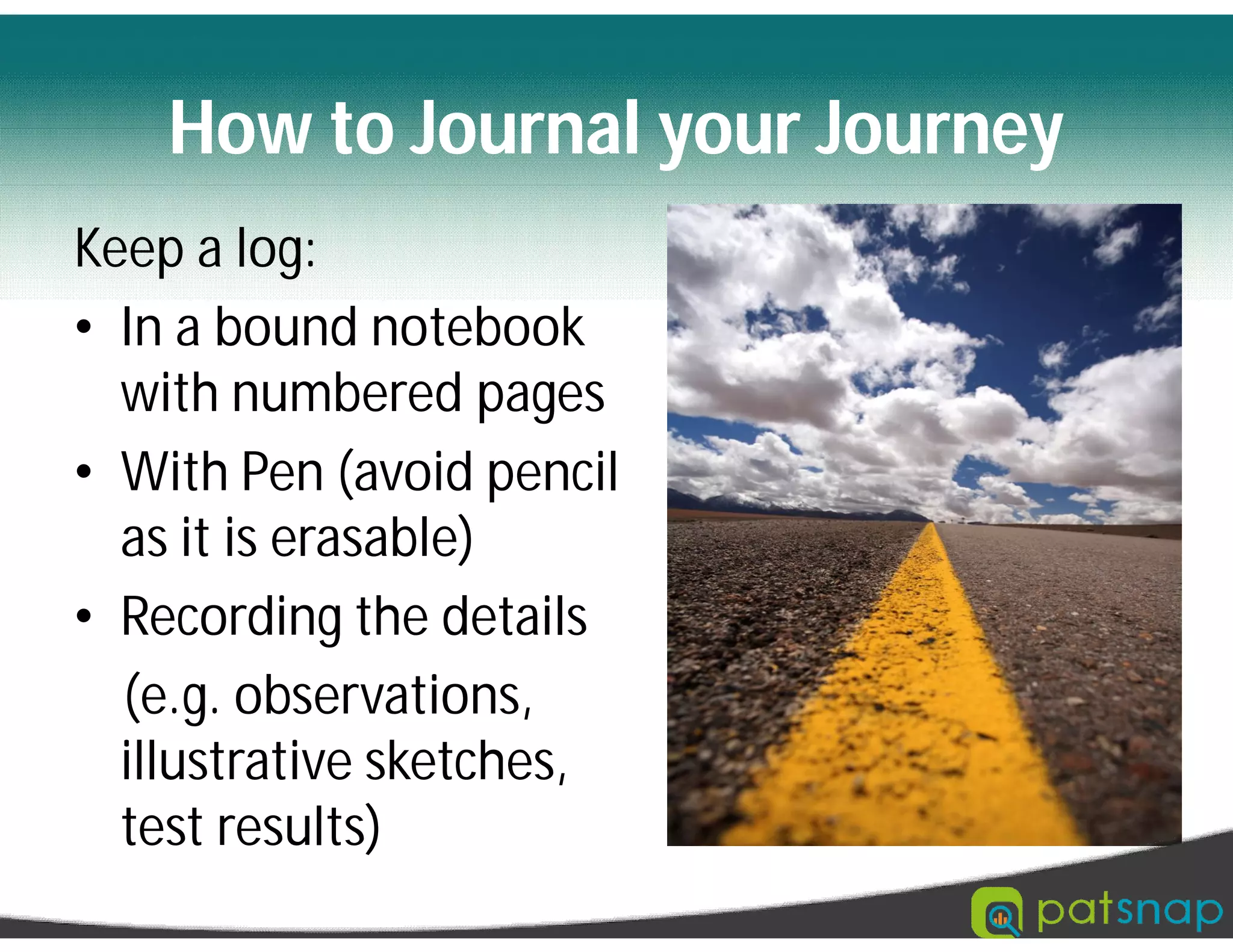 How to Journal your Journey
Keep a log:
• In a bound notebook
with numbered pages
• With Pen (avoid pencil
as it is erasable)
• Recording the details
(e.g. observations,
illustrative sketches,
test results)
 