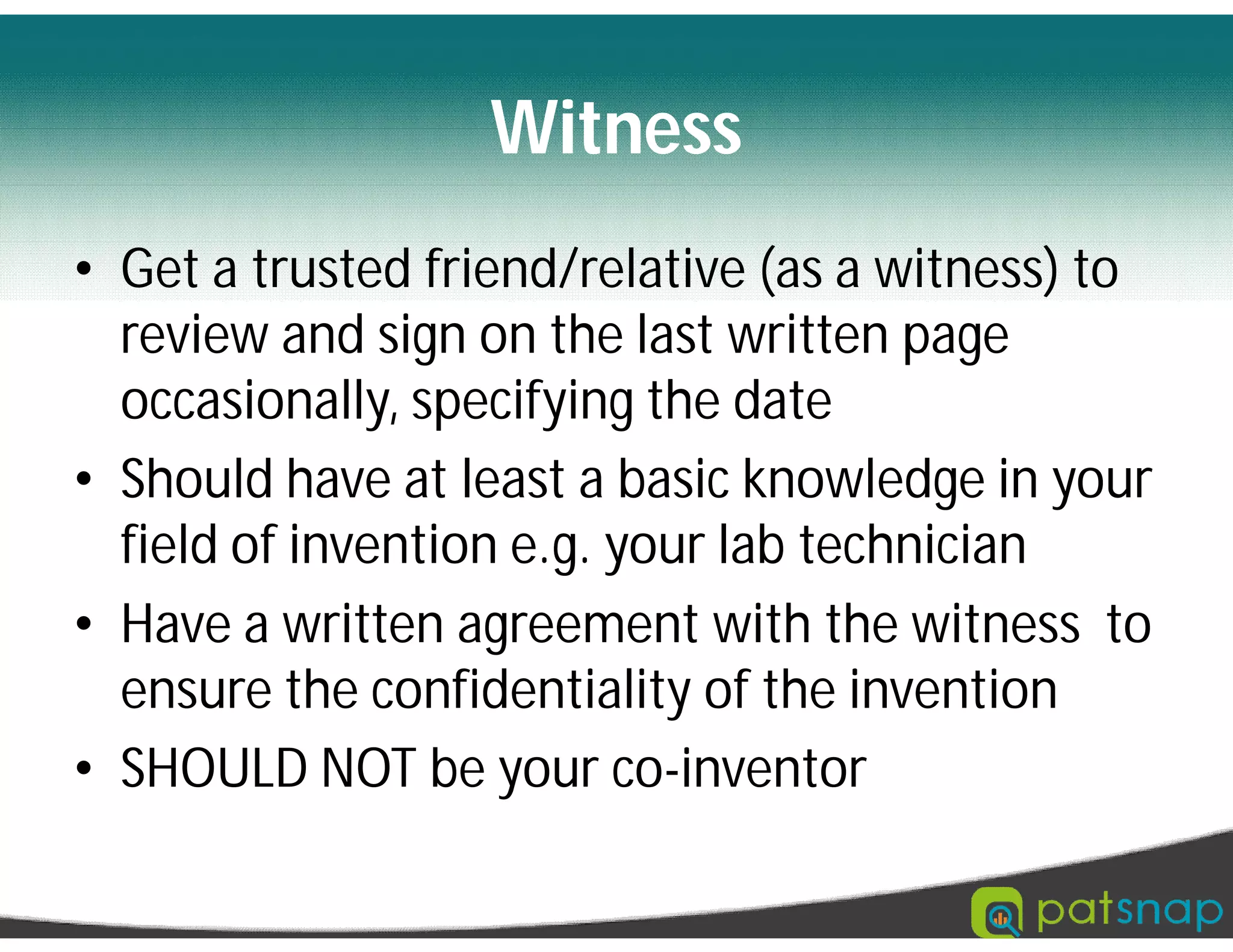 Witness
• Get a trusted friend/relative (as a witness) to
review and sign on the last written page
occasionally, specifying the date
• Should have at least a basic knowledge in your
field of invention e.g. your lab technician
• Have a written agreement with the witness to
ensure the confidentiality of the invention
• SHOULD NOT be your co-inventor
 
