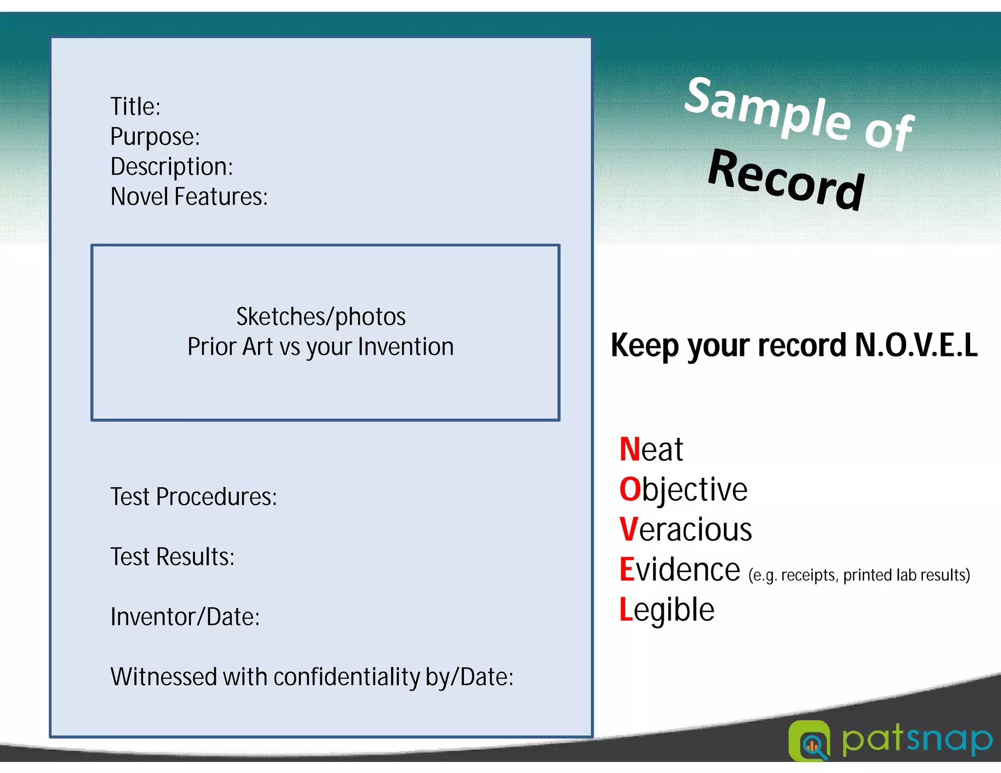 Title:
Purpose:
Description:
Novel Features:
Sketches/photos
Prior Art vs your Invention
Test Procedures:
Test Results:
Inventor/Date:
Witnessed with confidentiality by/Date:
Neat
Objective
Veracious
Evidence (e.g. receipts, printed lab results)
Legible
Keep your record N.O.V.E.L
 