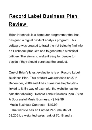 Record Label Business Plan
Review

Brian Naennals is a computer programmer that has
designed a digital product analysis program. This
software was created to trawl the net trying to find info
on Clickbank products and to generate a statistical
critique. The aim is to make it easy for people to
decide if they should purchase the product.


One of Brian's latest evaluations is on Record Label
Business Plan. This product was released on 27th
December, 2006 and it has numerous helpful stats
linked to it. By way of example, the website has for
sale the following: Record Label Business Plan - Start
A Successful Music Business. - $149.99
Music Business Contracts - $19.99
. The website has an Earned Per Sale stat of
53.2051, a weighted sales rank of 70.18 and a
 