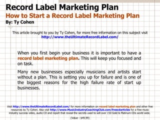 Record Label Marketing Plan How to Start a Record Label Marketing Plan By: Ty Cohen This article brought to you by Ty Cohen, for more free information on this subject visit  http://www.theUltimateRecordLabel.com/ When you first begin your business it is important to have a   record label marketing plan .  This will keep you focused and on task.  Many new businesses especially musicians and artists start without a plan. This is setting you up for failure and is one of the biggest reasons for the high failure rate of start up businesses.  Visit  http://www.theUltimateRecordLabel.com/  for more information on  record label marketing plan   and other free resources by Ty Cohen. Also visit  http://www.MusicIndustryCoachingClub.com/freecdarticles  for a free music industry success video, audio CD and report that reveal the secrets used to sell over 150 Gold & Platinum CDs world wide.  (Value - $49.99) 
