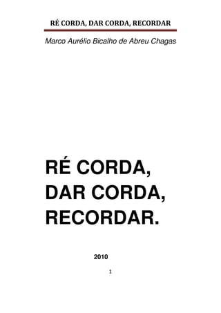 RÉ CORDA, DAR CORDA, RECORDAR
Marco Aurélio Bicalho de Abreu Chagas
1
RÉ CORDA,
DAR CORDA,
RECORDAR.
2010
 