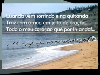 Luanda vem sorrindo e na quitanda Traz com amor, em jeito de ora ç ão, Todo o meu cora ç ão que por l á  anda!... 