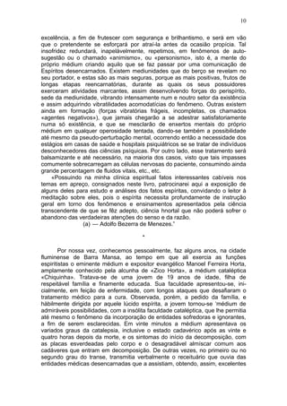 10

excelência, a fim de frutescer com segurança e brilhantismo, e será em vão
que o pretendente se esforçará por atraí-la antes da ocasião propícia. Tal
insofridez redundará, inapelàvelmente, repetimos, em fenômenos de auto-
sugestão ou o chamado «animismo», ou «personismo», isto é, a mente do
próprio médium criando aquilo que se faz passar por uma comunicação de
Espíritos desencarnados. Existem mediunidades que do berço se revelam no
seu portador, e estas são as mais seguras, porque as mais positivas, frutos de
longas etapas reencarnatórias, durante as quais os seus possuidores
exerceram atividades marcantes, assim desenvolvendo forças do perispírito,
sede da mediunidade, vibrando intensamente num e noutro setor da existência
e assim adquirindo vibratilidades acomodatícias do fenômeno. Outras existem
ainda em formação (forças vibratórias frágeis, incompletas, os chamados
«agentes negativos»), que jamais chegarão a se adestrar satisfatoriamente
numa só existência, e que se mesclarão de enxertos mentais do próprio
médium em qualquer operosidade tentada, dando-se também a possibilidade
até mesmo da pseudo-perturbação mental, ocorrendo então a necessidade dos
estágios em casas de saúde e hospitais psiquiátricos se se tratar de indivíduos
desconhecedores das ciências psíquicas. Por outro lado, esse tratamento será
balsamizante e até necessário, na maioria dos casos, visto que tais impasses
comumente sobrecarregam as células nervosas do paciente, consumindo ainda
grande percentagem de fluidos vitais, etc., etc.
    «Possuindo na minha clínica espiritual fatos interessantes cabíveis nos
temas em apreço, consignados neste livro, patrocinarei aqui a exposição de
alguns deles para estudo e análises dos fatos espíritas, convidando o leitor à
meditação sobre eles, pois o espírita necessita profundamente de instrução
geral em torno dos fenômenos e ensinamentos apresentados pela ciência
transcendente de que se fêz adepto, ciência hnortal que não poderá sofrer o
abandono das verdadeiras atenções do senso e da razão.
                (a) — Adolfo Bezerra de Menezes.”

                                        *

        Por nossa vez, conhecemos pessoalmente, faz alguns anos, na cidade
fluminense de Barra Mansa, ao tempo em que ali exercia as funções
espiritistas o eminente médium e expositor evangélico Manoel Ferreira Horta,
amplamente conhecido pela alcunha de «Zico Horta», a médium cataléptica
«Chiquinha». Tratava-se de uma jovem de 19 anos de idade, filha de
respeitável família e finamente educada. Sua faculdade apresentou-se, ini-
cialmente, em feição de enfermidade, com longos ataques que desafiaram o
tratamento médico para a cura. Observada, porém, a pedido da família, e
hàbilmente dirigida por aquele lúcido espírita, a jovem tornou-se ‘médium de
admiráveis possibilidades, com a insólita faculdade cataléptica, que lhe permitia
até mesmo o fenômeno da incorporação de entidades sofredoras e ignorantes,
a fim de serem esclarecidas. Em vinte minutos a médium apresentava os
variados graus da catalepsia, inclusive o estado cadavérico após as vinte e
quatro horas depois da morte, e os sintomas do início da decomposição, com
as placas esverdeadas pelo corpo e o desagradável almíscar comum aos
cadáveres que entram em decomposição. De outras vezes, no primeiro ou no
segundo grau do transe, transmitia verbalmente o receituário que ouvia das
entidades médicas desencarnadas que a assistiam, obtendo, assim, excelentes
 