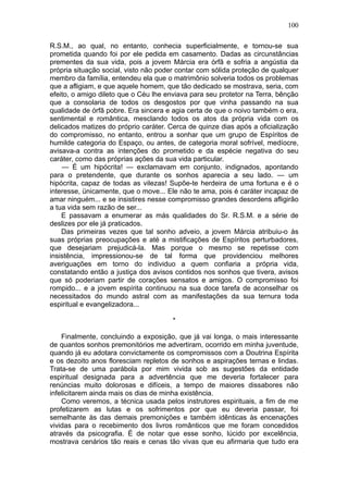 100

R.S.M., ao qual, no entanto, conhecia superficialmente, e tornou-se sua
prometida quando foi por ele pedida em casamento. Dadas as circunstâncias
prementes da sua vida, pois a jovem Márcia era órfã e sofria a angústia da
própria situação social, visto não poder contar com sólida proteção de qualquer
membro da família, entendeu ela que o matrimônio solveria todos os problemas
que a afligiam, e que aquele homem, que tão dedicado se mostrava, seria, com
efeito, o amigo dileto que o Céu lhe enviava para seu protetor na Terra, bênção
que a consolaria de todos os desgostos por que vinha passando na sua
qualidade de órfã pobre. Era sincera e agia certa de que o noivo também o era,
sentimental e romântica, mesclando todos os atos da própria vida com os
delicados matizes do próprio caráter. Cerca de quinze dias após a oficialização
do compromisso, no entanto, entrou a sonhar que um grupo de Espíritos de
humilde categoria do Espaço, ou antes, de categoria moral sofrível, medíocre,
avisava-a contra as intenções do prometido e da espécie negativa do seu
caráter, como das próprias ações da sua vida particular.
    — É um hipócrita! — exclamavam em conjunto, indignados, apontando
para o pretendente, que durante os sonhos aparecia a seu lado. — um
hipócrita, capaz de todas as vilezas! Supõe-te herdeira de uma fortuna e é o
interesse, ünicamente, que o move... Ele não te ama, pois é caráter incapaz de
amar ninguém... e se insistires nesse compromisso grandes desordens afligirão
a tua vida sem razão de ser...
    E passavam a enumerar as más qualidades do Sr. R.S.M. e a série de
deslizes por ele já praticados.
    Das primeiras vezes que tal sonho adveio, a jovem Márcia atribuiu-o às
suas próprias preocupações e até a mistificações de Espíritos perturbadores,
que desejariam prejudicá-la. Mas porque o mesmo se repetisse com
insistência, impressionou-se de tal forma que providenciou melhores
averiguações em torno do individuo a quem confiaria a própria vida,
constatando então a justiça dos avisos contidos nos sonhos que tivera, avisos
que só poderiam partir de corações sensatos e amigos. O compromisso foi
rompido... e a jovem espírita continuou na sua doce tarefa de aconselhar os
necessitados do mundo astral com as manifestações da sua ternura toda
espiritual e evangelizadora...

                                       *

    Finalmente, concluindo a exposição, que já vai longa, o mais interessante
de quantos sonhos premonitórios me advertiram, ocorrido em minha juventude,
quando já eu adotara convictamente os compromissos com a Doutrina Espírita
e os dezoito anos floresciam repletos de sonhos e aspirações ternas e lindas.
Trata-se de uma parábola por mim vivida sob as sugestões da entidade
espiritual designada para a advertência que me deveria fortalecer para
renúncias muito dolorosas e difíceis, a tempo de maiores dissabores não
infelicitarem ainda mais os dias de minha existência.
    Como veremos, a técnica usada pelos instrutores espirituais, a fim de me
profetizarem as lutas e os sofrimentos por que eu deveria passar, foi
semelhante às das demais premonições e também idênticas às encenações
vividas para o recebimento dos livros românticos que me foram concedidos
através da psicografia. É de notar que esse sonho, lúcido por excelência,
mostrava cenários tão reais e cenas tão vivas que eu afirmaria que tudo era
 