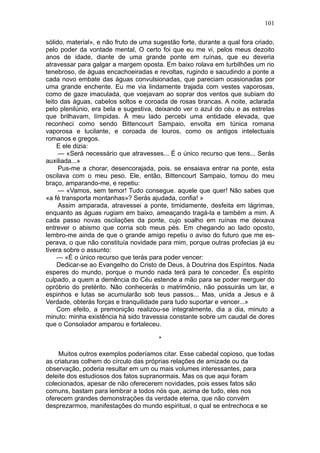 101

sólido, material», e não fruto de uma sugestão forte, durante a qual fora criado,
pelo poder da vontade mental, O certo foi que eu me vi, pelos meus dezoito
anos de idade, diante de uma grande ponte em ruínas, que eu deveria
atravessar para galgar a margem oposta. Em baixo rolava em turbilhões um rio
tenebroso, de águas encachoeiradas e revoltas, rugindo e sacudindo a ponte a
cada novo embate das águas convulsionadas, que pareciam ocasionadas por
uma grande enchente. Eu me via lindamente trajada com vestes vaporosas,
como de gaze imaculada, que voejavam ao soprar dos ventos que subiam do
leito das águas, cabelos soltos e coroada de rosas brancas. A noite, aclarada
pelo plenilúnio, era bela e sugestiva, deixando ver o azul do céu e as estrelas
que brilhavam, límpidas. Á meu lado percebi uma entidade elevada, que
reconheci como sendo Bittencourt Sampaio, envolta em túnica romana
vaporosa e lucilante, e coroada de louros, como os antigos intelectuais
romanos e gregos.
     E ele dizia:
     — «Será necessário que atravesses... É o único recurso que tens... Serás
auxiliada...»
     Pus-me a chorar, desencorajada, pois. se ensaiava entrar na ponte, esta
oscilava com o meu peso. Ele, então, Bittencourt Sampaio, tomou do meu
braço, amparando-me, e repetiu:
     — «Vamos, sem temor! Tudo consegue. aquele que quer! Não sabes que
«a fé transporta montanhas»? Serás ajudada, confia! »
     Assim amparada, atravessei a ponte, timidamente, desfeita em lágrimas,
enquanto as águas rugiam em baixo, ameaçando tragá-la e também a mim. A
cada passo novas oscilações da ponte, cujo soalho em ruínas me deixava
entrever o abismo que corria sob meus pés. Em chegando ao lado oposto,
lembro-me ainda de que o grande amigo repetiu o aviso do futuro que me es-
perava, o que não constituía novidade para mim, porque outras profecias já eu
tivera sobre o assunto:
     — «É o único recurso que terás para poder vencer:
     Dedicar-se ao Evangelho do Cristo de Deus, à Doutrina dos Espíritos. Nada
esperes do mundo, porque o mundo nada terá para te conceder. És espírito
culpado, a quem a demência do Céu estende a mão para se poder reerguer do
opróbrio do pretérito. Não conhecerás o matrimônio, não possuirás um lar, e
espinhos e lutas se acumularão sob teus passos... Mas, unida a Jesus e à
Verdade, obterás forças e tranquilidade para tudo suportar e vencer...»
     Com efeito, a premonição realizou-se integralmente, dia a dia, minuto a
minuto: minha existência há sido travessia constante sobre um caudal de dores
que o Consolador amparou e fortaleceu.

                                        *

    Muitos outros exemplos poderíamos citar. Esse cabedal copioso, que todas
as criaturas colhem do círculo das próprias relações de amizade ou da
observação, poderia resultar em um ou mais volumes interessantes, para
deleite dos estudiosos dos fatos supranormais. Mas os que aqui foram
colecionados, apesar de não oferecerem novidades, pois esses fatos são
comuns, bastam para lembrar a todos nós que, acima de tudo, eles nos
oferecem grandes demonstrações da verdade eterna, que não convém
desprezarmos, manifestações do mundo espiritual, o qual se entrechoca e se
 