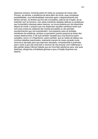 102

relaciona conosco, tomando parte em todos os sucessos de nossa vida.
Provam, ao demais, a existência da alma além da morte, suas complexas
possibilidades, sua individualidade marcante após o desprendimento dos
liames carnais, os direitos que lhe são concedidos, pela lei da Criação, de se
entender com os homens, com estes mantendo relações afetivas ou protetoras;
seu humanitário interesse pelos mesmos, os novos poderes por ela adquiridos
depois da morte; o amparo que nos dispensam aqueles caridosos seres que,
com seus avisos às vésperas das nossas provações ou dos grandes
acontecimentos que nos surpreendem, nos preparam para os embates
inevitáveis da existência, prontos a suavizarem quanto possível as dores dos
nossos testemunhos. E de tudo também ressalta que uma Doutrina assim
completa, como o é o Espiritismo, assim perfeita, que se rodeia de beleza nos
mínimos detalhes examinados, realmente merece do nosso coração muita
renúncia e devoção para que seja bem estudada, compreendida e praticada,
pois o certo é que não será licito a nenhum de nós encarar com indiferença o
alto padrão dessa Ciência Celeste que em hora feliz adotAmos para, sob suas
diretrizes, atingirmos a finalidade gloriosa a que a Criação Suprema nos
destina.
 