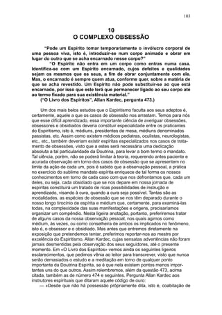 103


                             10
                    O COMPLEXO OBSESSÃO
      “Pode um Espírito tomar temporariamente o invólucro corporal de
uma pessoa viva, isto é, introduzir-se num corpo animado e obrar em
lugar do outro que se acha encarnado nesse corpo?”
         “O Espírito não entra em um corpo como entras numa casa.
Identifica-se com um Espírito encarnado, cujos defeitos e qualidades
sejam os mesmos que os seus, a fim de obrar conjuntamente com ele.
Mas, o encarnado é sempre quem atua, conforme quer, sobre a matéria de
que se acha revestido. Um Espírito não pode substituir-se ao que está
encarnado, por isso que este terá que permanecer ligado ao seu corpo até
ao termo fixado para sua existência material.”
    (“O Livro dos Espíritos”, Allan Kardec, pergunta 473.)

     Um dos mais belos estudos que o Espiritismo faculta aos seus adeptos é,
certamente, aquele a que os casos de obsessão nos arrastam. Temos para nós
que esse difícil aprendizado, essa importante ciência de averiguar obsessões,
obsessores e obsidiados deveria constituir especialidade entre os praticantes
do Espiritismo, isto é, médiuns, presidentes de mesa, médiuns denominados
passistas, etc. Assim como existem médicos pediatras, oculistas, neurologistas,
etc., etc., também deveriam existir espiritas especializados nos casos de trata-
mento de obsessões, visto que a estes será necessária uma dedicação
absoluta a tal particularidade da Doutrina, para levar a bom termo o mandato.
Tal ciência, porém, não se poderá limitar à teoria, requerendo antes paciente e
acurada observação em torno dos casos de obsessão que se apresentem no
limite da ação de cada um, pois é sabido que a observação pessoal, a prática
no exercício do sublime mandato espírita enriquece de tal forma os nossos
conhecimentos em torno de cada caso com que nos defrontamos que, cada um
deles, ou seja, cada obsidiado que se nos depare em nossa jornada de
espíritas constituirá um tratado de ricas possibilidades de instrução e
aprendizado, visando à cura, quando a cura seja possível. Tantas são as
modalidades, as espécies de obsessão que se nos têm deparado durante o
nosso longo tirocínio de espírita e médium que, certamente, para examiná-las
todas, na complexidade das suas manifestações e origens, precisaríamos
organizar um compêndio. Nesta ligeira anotação, portanto, preferiremos tratar
de alguns casos da nossa observação pessoal, nos quais agimos como
médium, às vezes, ou como conselheira de ambos os implicados no fenômeno,
isto é, o obsessor e o obsidiado. Mas antes que entremos diretamente na
exposição que pretendemos tentar, preferimos reportar-nos ao mestre por
excelência do Espiritismo, Allan Kardec, cujas sensatas advertências não foram
jamais desmentidas pela observação dos seus seguidores, até o presente
momento. Em «O Livro dos Espíritos» vemos ainda os seguintes ligeiros
esclarecimentos, que pedimos vênia ao leitor para transcrever, visto que nunca
serão demasiados o estudo e a meditação em torno de qualquer ponto
importante da Doutrina Espírita, se é que nela existem pontos menos impor-
tantes uns do que outros. Assim relembremos, além da questão 473, acima
citada, também as de número 474 e seguintes. Pergunta Allan Kardec aos
instrutores espirituais que ditaram aquele código de ouro:
     — «Desde que não há possessão prõpriamente dita, isto é, coabitação de
 