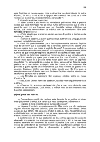 104

dois Espíritos no mesmo corpo, pode a alma ficar na dependência de outro
Espírito, de modo a se achar subjugada ou obsidiada ao ponto de a sua
vontade vir a achar-se, de certa maneira, paralisada ?»
    E o instrutor espiritual respondeu:
    — «Sem dúvida e são esses os verdadeiros possessos. Mas é preciso
saibas que essa dominação não se efetua nunca sem que aquele que a sofre o
consinta, quer por sua fraqueza quer por desejá-la. Muitos epilépticos ou
loucos, que mais necessitavam de médico que de exorcismos, têm sido
tomados por possessos.»
    — «Pode alguém por si mesmo afastar os maus Espíritos e libertar-se da
dominação deles?»
    — «Sempre é possível, a quem quer que seja, subtrair-se a um jugo, desde
que com vontade firme o queira.”
    — «Mas não pode acontecer que a fascinação exercida pelo mau Espírito
seja de tal ordem que o subjugado não a perceba? Sendo assim, poderá uma
terceira pessoa fazer que cesse a sujeição da outra? E, nesse caso, qual deve
ser a condição dessa terceira pessoa? — indaga ainda, inteligentemente, Allan
Kardec, ao que o instrutor espiritual advém com a seguinte preciosa lição:
    — Sendo ela (a terceira pessoa) um homem de bem, a sua vontade poderá
ter eficácia, desde que apele para o concurso dos bons Espíritos, porque,
quanto mais digna for a pessoa, tanto maior poder terá sobre os Espíritos
imperfeitos (1), para afastá-los, e sobre os bons, para os atrair. Todavia, nada
poderá, se o que estiver subjugado não lhe prestar o seu concurso. Há
pessoas a quem agrada uma dependência que lhes lisonjeia os gostos e os
desejos. Qualquer, porém, que seja o caso, aquele que não tiver puro o
coração nenhuma influência exercerá, Os bons Espíritos não lhe atendem ao
chamado e os maus não o temem.”
    — «As fórmulas de exorcismo têm qualquer eficácia sobre os maus
Espíritos ?»
    —«Não. Estes últimos riem e se obstinam, quando vêem alguém tomar isso
a sério.»
    — «Pessoas há, animadas de boas intenções e que, nada obstante, não
deixam de ser obsidiadas. Qual, então, o melhor meio de nos livrarmos dos
Espíritos obsessores?»

(1) Os grifos são nossos.

    — Cansar-lhes a paciência, nenhum valor lhes dar às sugestões, mostrar-
lhes que perdem o tempo. Em vendo que nada conseguem, afastam-se.»
    — “A prece é meio eficiente para a cura da obsessão?”
    — “A prece é em tudo um poderoso auxílio. Mas, crede que não basta que
alguém murmure algumas palavras, para que obtenha o que deseja. Deus
assiste os que obram, não os que se limitam a pedir. É, pois, indispensável que
o obsidiado faça, por sua parte, o que se torne necessário para destruir em si
mesmo a causa da atração dos maus Espíritos.”
    É evidente que, aí, no que acabámos de ler, se trata apenas de casos de
obsessão em pessoas que mais ou menos conheçam o fato e que por isso
mesmo estariam em condições de auxiliar a própria cura com o veemente
desejo de se libertarem do incomodativo assédio, e cuja força de vontade fôsse
a principal terapêutica. Mas a observação, a prática dos trabalhos
 