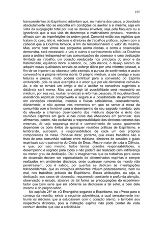 105

transcendentes do Espiritismo adiantam que, na maioria dos casos, o obsidiado
absolutamente não se encontra em condições de auxiliar a si mesmo, seja em
vista da subjugação total por que se deixou envolver, seja pela fraqueza ou a
ignorância que a sua vida de descrença e materialismo produziu, retendo-o
afinado com as imperfeições de ordem geral. Cumprirá então aos espíritas que
tratam do caso, isto é, médiuns e diretores de trabalhos práticos, agirem com o
cabedal que a Doutrina fornece, a fim de testemunharem o valor da mesma.
Mas, como bem vimos nas perguntas acima citadas, e como a observação
demonstra, será necessário a uns e outros o conhecimento sólido da Doutrina
para a análise indispensável das comunicações do obsessor e uma dedicação
ilimitada ao trabalho, um coração reeducado nos princípios do amor e da
fraternidade, equilíbrio moral autêntico, ou, pelo menos, o desejo sincero de
adquirir essas qualidades através do esforço diário por uma reforma pessoal, a
fim de se imporem ao obsessor pelo exemplo e pureza de sentimentos e assim
convencê-lo à própria reforma moral. O próprio médium, a sós consigo e suas
leituras e preces, muito poderá contribuir para a conversão do Espírito
endurecido, pois os seus exemplos e o amor que por ele demonstrar cativá-lo-
ão, e ele se tornará um amigo e daí a aceitar os conselhos sugeridos a
distância será menor. Mas para atingir tal possibilidade será necessário ao
médium, por sua vez, muitas renúncias e reformas pessoais, fé inquebrantável,
assistência espiritual comprovada e segura e a possibilidade de permanecer
em condições vibratórias, mentais e físicas satisfatórias, constantemente,
diàriamente, e não apenas nos momentos em que se sentar à mesa da
comunhão com o Invisível para o desempenho do seu sagrado mandato, pois
do elevado e criterioso desempenho dos médiuns depende o êxito das
reuniões espíritas em geral e das curas das obsessões em particular. Isso
afirmamos, porém, não excluindo a responsabilidade dos diretores terrenos das
mesmas, de cuja segurança moral e conhecimento de causa igualmente
dependem os bons êxitos de quaisquer reuniões práticas de Espiritismo, e
lembrando, outrossim, a responsabilidade de cada um dos próprios
componentes da mesa. Pode-se dizer, portanto, que esses trabalhos são o
fruto de uma comunhão sublime entre médiuns, diretores de sessões e guias
espirituais sob o patrocínio do Cristo de Deus, Mestre maior de toda a Ciência,
e que, por isso mesmo, todos temos grandes responsabilidades, o
desempenho é sagrado para todos e não poderá ser realizado com indiferença
ou menor grau de dedicação. Daí o imaginarmos que os trabalhos para curas
de obsessão deviam ser especialidade de determinados espíritas e sempre
realizados em ambientes discretos, onde quaisquer rumores do mundo não
penetrassem, pois é sabido, por quantos se dedicam às investigações
transcendentais, que as vibrações ambientes influem poderosamente, bem ou
mal, nos trabalhos práticos do Espiritismo. Essas atribuições, ou seja, a
dedicação aos casos de obsessão, requerendo constante e profunda atenção,
observação e estudo, absorve de tal forma as preocupações do experimen-
tador que bom seria que ele sômente se dedicasse a tal setor, a bem dele
mesmo e do próprio labor.
     No capítulo 28º de «O Evangelho segundo o Espiritismo, na «Prece para o
começo da reunião, existe a seguinte advertência, a qual sensatamente ins-
truiria os médiuns que a estudassem com o coração atento, e também aos
respectivos diretores, pois a instrução espírita não pode perder de vista
nenhum detalhe que vise a solidificá-la:
 