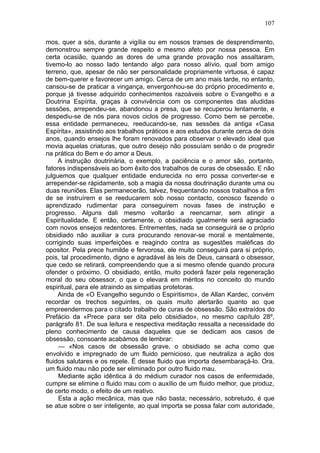 107

mos, quer a sós, durante a vigília ou em nossos transes de desprendimento,
demonstrou sempre grande respeito e mesmo afeto por nossa pessoa. Em
certa ocasião, quando as dores de uma grande provação nos assaltaram,
tivemo-lo ao nosso lado tentando algo para nosso alívio, qual bom amigo
terreno, que, apesar de não ser personalidade propriamente virtuosa, é capaz
de bem-querer e favorecer um amigo. Cerca de um ano mais tarde, no entanto,
cansou-se de praticar a vingança, envergonhou-se do próprio procedimento e,
porque já tivesse adquirido conhecimentos razoáveis sobre o Evangelho e a
Doutrina Espírita, graças à convivência com os componentes das aludidas
sessões, arrependeu-se, abandonou a presa, que se recuperou lentamente, e
despediu-se de nós para novos ciclos de progresso. Como bem se percebe,
essa entidade permaneceu, reeducando-se, nas sessões da antiga «Casa
Espírita», assistindo aos trabalhos práticos e aos estudos durante cerca de dois
anos, quando ensejos lhe foram renovados para observar o elevado ideal que
movia aquelas criaturas, que outro desejo não possuíam senão o de progredir
na prática do Bem e do amor a Deus.
     A instrução doutrinária, o exemplo, a paciência e o amor são, portanto,
fatores indispensáveis ao bom êxito dos trabalhos de curas de obsessão. E não
julguemos que qualquer entidade endurecida no erro possa converter-se e
arrepender-se ràpidamente, sob a magia da nossa doutrinação durante uma ou
duas reuniões. Elas permanecerão, talvez, frequentando nossos trabalhos a fim
de se instruírem e se reeducarem sob nosso contacto, conosco fazendo o
aprendizado rudimentar para conseguirem novas fases de instrução e
progresso. Alguns dali mesmo voltarão a reencarnar, sem atingir a
Espiritualidade. E então, certamente, o obsidiado igualmente será agraciado
com novos ensejos redentores. Entrementes, nada se conseguirá se o próprio
obsidiado não auxiliar a cura procurando renovar-se moral e mentalmente,
corrigindo suas imperfeições e reagindo contra as sugestões maléficas do
opositor. Pela prece humilde e fervorosa, ele muito conseguirá para si próprio,
pois, tal procedimento, digno e agradável às leis de Deus, cansará o obsessor,
que cedo se retirará, compreendendo que a si mesmo ofende quando procura
ofender o próximo. O obsidiado, então, muito poderá fazer pela regeneração
moral do seu obsessor, o que o elevará em méritos no conceito do mundo
espiritual, para ele atraindo as simpatias protetoras.
     Ainda de «O Evangelho segundo o Espiritismo», de Allan Kardec, convém
recordar os trechos seguintes, os quais muito alertarão quanto ao que
empreendermos para o citado trabalho de curas de obsessão. São extraídos do
Prefácio da «Prece para ser dita pelo obsidiado», no mesmo capítulo 28º,
parágrafo 81. De sua leitura e respectiva meditação ressalta a necessidade do
pleno conhecimento de causa daqueles que se dedicam aos casos de
obsessão, consoante acabámos de lembrar:
     — «Nos casos de obsessão grave, o obsidiado se acha como que
envolvido e impregnado de um fluido pernicioso, que neutraliza a ação dos
fluidos salutares e os repele. Ë desse fluido que importa desembaraçá-lo. Ora,
um fluido mau não pode ser eliminado por outro fluido mau.
     Mediante ação idêntica à do médium curador nos casos de enfermidade,
cumpre se elimine o fluido mau com o auxílio de um fluido melhor, que produz,
de certo modo, o efeito de um reativo.
     Esta a ação mecânica, mas que não basta; necessário, sobretudo, é que
se atue sobre o ser inteligente, ao qual importa se possa falar com autoridade,
 