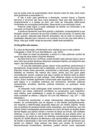 108

que só existe onde há superioridade moral. Quanto maior for esta, tanto maior
será igualmente a autoridade (1).
     E não é tudo: para garantir-se a libertação, cumpre induzir o Espírito
perverso a renunciar aos seus maus desígnios; fazer que nele despontem o
arrependimento e o desejo do bem, por meio de instruções hábil-mente
ministradas em evocações particulares, observando a sua educação moral.
     Pode-se então lograr a dupla satisfação de libertar um encarnado e de
converter um Espírito imperfeito.
     A tarefa se apresenta mais fácil quando o obsidiado, compreendendo a sua
situação, presta o concurso da sua boa vontade e da sua prece. O mesmo não
se dá, quando, seduzido pelo Espírito embusteiro, ele se ilude no tocante às
qualidades daquele que o domina e se compraz no erro em que este último o
lança, visto que, então, longe de secundar, repele toda assistência.

(1) Os grifos são nossos.

É o caso da fascinação, infinitamente mais rebelde do que a mais violenta
subjugação.» (Vide «O Livro dos Médiuns», cap. XXIII).
     «Em todos os casos de obsessão, a prece é o mais poderoso auxiliar de
quem haja de atuar sobre o Espírito obsessor.
     Na Nota final do livro «A Prece» existe também este precioso tópico, pois é
bem certo que jamais devemos desprezar quaisquer tópicos, por pequenos que
sejam, das instruções doutrinárias:
     — «A cura das obsessões graves requer muita paciência, perseverança e
devotamento. Exige também tato e habilidade, a fim de encaminhar para o bem
Espíritos muitas vezes perversos, endurecidos e astuciosos, porqüanto há-os
rebeldes ao extremo. Na maioria dos casos, temos que nos guiar pelas
circunstâncias. iporém, qualquer que seja o caráter do Espírito nada se obtém
pelo constrangimento ou pela ameaça. Toda influência reside no ascendente
moral. Outra verdade igualmente comprovada pela experiência, tanto quanto
pela lógica, é a completa ineficácia dos exorcismos, fórmulas, palavras
sacramentais, amuletos, talismãs, práticas exteriores, ou quaisquer sinais
materiais.»
     «A obsessão muito prolongada pode ocasionar desordens patológicas e
reclama, por vezes, tratamento simultâneo ou consecutivo, quer magnético,
quer médico, para restabelecer a saúde do organismo. Destruída a causa,
resta combater os efeitos.» (Veja-se «O Livro dos Médiuns», cap. 23º — «Da
obsessão»).
     Cumpre-nos acrescentar, a essas interessantes observações de Allan
Kardec, as considerações que se seguem, a nós ditadas psicogràficamente,
em resposta a determinadas perguntas feitas por um médico espírita. Tantos
são os pedidos de esclarecimentos sobre obsessões, que recebemos, que não
seriam inúteis investigações perseverantes em torno de todas as feições desse
terrível flagelo que parece sondar o homem do berço ao túmulo, sob múltiplos
disfarces, o que indica o mal existente nos refolhos da sua própria alma, ou
consciência, ou ainda da mente. As referidas considerações recebemo-las do
Espírito Dr. Adolfo Bezerra de Menezes e são apresentadas ao público a título
de estudo e observação e não como afirmativa cabal, pois não ignoramos que
jamais um médium, leigo sempre nas teses que recebe do Invisível e
desconhecendo fundamentos científicos, poderá afirmar como expressão
 