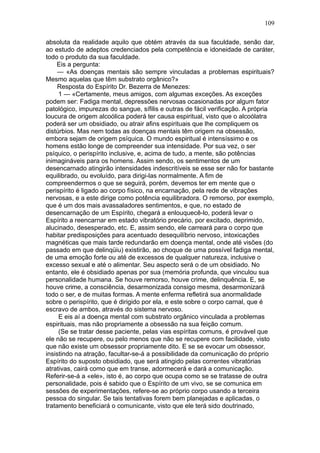 109

absoluta da realidade aquilo que obtém através da sua faculdade, senão dar,
ao estudo de adeptos credenciados pela competência e idoneidade de caráter,
todo o produto da sua faculdade.
    Eis a pergunta:
     — «As doenças mentais são sempre vinculadas a problemas espirituais?
Mesmo aquelas que têm substrato orgânico?»
     Resposta do Espírito Dr. Bezerra de Menezes:
     1 — «Certamente, meus amigos, com algumas exceções. As exceções
podem ser: Fadiga mental, depressões nervosas ocasionadas por algum fator
patológico, impurezas do sangue, sífilis e outras de fácil verificação. A própria
loucura de origem alcoólica poderá ter causa espiritual, visto que o alcoólatra
poderá ser um obsidiado, ou atrair afins espirituais que lhe compliquem os
distúrbios. Mas nem todas as doenças mentais têm origem na obsessão,
embora sejam de origem psíquica. O mundo espiritual é intensíssimo e os
homens estão longe de compreender sua intensidade. Por sua vez, o ser
psíquico, o perispírito inclusive, e, acima de tudo, a mente, são potências
inimagináveis para os homens. Assim sendo, os sentimentos de um
desencarnado atingirão intensidades indescritíveis se esse ser não for bastante
equilibrado, ou evoluído, para dirigi-las normalmente. A fim de
compreendermos o que se seguirá, porém, devemos ter em mente que o
perispírito é ligado ao corpo físico, na encarnação, pela rede de vibrações
nervosas, e a este dirige como potência equilibradora. O remorso, por exemplo,
que é um dos mais avassaladores sentimentos, e que, no estado de
desencarnação de um Espírito, chegará a enlouquecê-lo, poderá levar o
Espírito a reencarnar em estado vibratório precário, por excitado, deprimido,
alucinado, desesperado, etc. E, assim sendo, ele carreará para o corpo que
habitar predisposições para acentuado desequilíbrio nervoso, intoxicações
magnéticas que mais tarde redundarão em doença mental, onde até visões (do
passado em que delinqüiu) existirão, ao choque de uma possível fadiga mental,
de uma emoção forte ou até de excessos de qualquer natureza, inclusive o
excesso sexual e até o alimentar. Seu aspecto será o de um obsidiado. No
entanto, ele é obsidiado apenas por sua (memória profunda, que vinculou sua
personalidade humana. Se houve remorso, houve crime, delinquência. E, se
houve crime, a consciência, desarmonizada consigo mesma, desarmonizará
todo o ser, e de muitas formas. A mente enferma refletirá sua anormalidade
sobre o perispírito, que é dirigido por ela, e este sobre o corpo carnal, que é
escravo de ambos, através do sistema nervoso.
     E eis aí a doença mental com substrato orgânico vinculada a problemas
espirituais, mas não propriamente a obsessão na sua feição comum.
     (Se se tratar desse paciente, pelas vias espíritas comuns, é provável que
ele não se recupere, ou pelo menos que não se recupere com facilidade, visto
que não existe um obsessor propriamente dito. E se se evocar um obsessor,
insistindo na atração, facultar-se-á a possibilidade da comunicação do próprio
Espírito do suposto obsidiado, que será atingido pelas correntes vibratórias
atrativas, cairá como que em transe, adormecerá e dará a comunicação.
Referir-se-á a «ele», isto é, ao corpo que ocupa como se se tratasse de outra
personalidade, pois é sabido que o Espírito de um vivo, se se comunica em
sessões de experimentações, refere-se ao próprio corpo usando a terceira
pessoa do singular. Se tais tentativas forem bem planejadas e aplicadas, o
tratamento beneficiará o comunicante, visto que ele terá sido doutrinado,
 