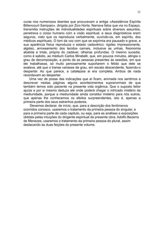 11

curas nos numerosos doentes que procuravam a antiga «Assistência Espírita
Bittencourt Sampaio», dirigida por Zico Horta. Narrava fatos que via no Espaço,
transmitia instruções de individualidades espirituais sobre diversos assuntos,
penetrava o corpo humano com a visão espiritual, e seus diagnósticos eram
seguros, visto que os reproduzia verbalmente, ouvindo-os, em espírito, dos
médicos espirituais. O tom da voz com que se exprimia era pausado e grave, e
sua aparência física reproduzia o estado cadavérico: rigidez impressionante,
algidez, arroxeamento dos tecidos carnais, inclusive as unhas, fisionomia
abatida e triste, própria do cadáver, olheiras profundas. O mesmo sucedia,
como é sabido, ao médium Carlos Mirabelli, que, em poucos minutos, atingia o
grau de decomposição, a ponto de as pessoas presentes às sessões, em que
ele trabalhasse, só muito penosamente suportarem o fétido que dele se
exalava, até que o transe variasse de grau, em escala descendente, fazendo-o
despertar. Ao que parece, a catalepsia ai era completa. Ambos de nada
recordavam ao despertar.
     Uma vez de posse das indicações que aí ficam, animada nos sentimos a
descrever nestas páginas alguns acontecimentos supranormais de que
também temos sido paciente na presente vida orgânica. Que o suposto leitor
ajuize e por si mesmo deduza até onde poderá chegar o intricado mistério da
mediunidade, porque a mediunidade ainda constitui mistério para nós outros,
que apenas lhe conhecemos os efeitos surpreendentes, isto é, apenas a
primeira parte dos seus estranhos poderes.
     Devemos declarar, de início, que, para a descrição dos fenômenos
ocorridos conosco, usaremos o tratamento da primeira pessoa do singular, e
para a primeira parte de cada capitulo, ou seja, para as análises e exposições
obtidas pelas intuições do dirigente espiritual da presente obra, Adolfo Bezerra
de Menezes, usaremos o tratamento da primeira pessoa do plural, assim
destacando as duas feições do presente volume.
 
