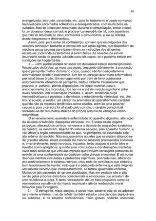 110

evangelizado, instruído, consolado, etc., pois tal tratamento é usado no mundo
Invisível para encarnados sofredores e desequilibrados, com muito bons re-
sultados. Mas se o instrutor encarnado, durante a comunicação, entrar a supô-
lo um obsessor desencarnado e procurar convencê-lo de tal, com assertivas
que não se amoldem ao caso, confundirá o comunicante, e ele se retirará
assaz desgostoso e desorientado.
     Assim, pois, para evitar tal contratempo, convém que os dirigentes das
sessões conheçam bastante o terreno em que estão agindo, que disponham de
médiuns assaz seguros para transmitirem as instruções dos dirigentes
espirituais, indicando as tentativas a serem feitas. As sessões de estudo
doutrinário serão de grande utilidade para tais casos, se o paciente estiver em
condições de freqüentá-las.
      2 — «Um suicida poderá renascer em deplorável estado mental (psíquico-
físico) cujos distúrbios, as mais das vezes, crescerão diàriamente, à proporção
que o perispírito melhor dominar o corpo, quando não for completamente
anormalizado desde o nascimento: Um tiro no coração acarretará enfermidade
pré-natal desse órgão. Um esmagamento por trem de ferro ocasionará
entorpecimento vibratório do perispírito, dado o violento traumatismo que
provoca, e, portanto, plenas disposições, no corpo material, para o
entorpecimento dos músculos, dos nervos e até da medula espinhal e glân-
dulas cerebrais, em encarnação imediata, e, assim, tendência quiçá
irremediável para a paralisia, a demência, o retardamento intelectual, etc. Um
tiro no ouvido, a surdez, um câncer ou anomalias do aparelhamento cerebral,
quando não as mesmas tendências acima citadas, além de uma possível
cegueira, pois o cérebro foi af etado pelo suicídio, o cérebro perispiritual
ressentiu-se de tais efeitos através do próprio sistema de vibrações eletro-
magnéticas.
      O envenenamento acarretará enfermidade do aparelho digestivo, alteração
do sistema circulatório, dispepsias nervosas, etc. E todas essas origens
psíquicas, alterando os centros nervosos e o sistema de sensações existentes
no cérebro, se ramificam, através do sistema nervoso, pelo aparelho humano, e
vão afetar o órgão correspondente ao que, no perispirito, foi assinalado pelo
ato anterior do suicídio. Não esqueceremos aqueles que se matam atirando-se
de grandes alturas: esses poderão até mesmo renascer predispostos à loucura
e, invariàvelmente, serão nervosos, inquietos, terão ataques e serão tidos e
havidos como epilépticos, quando suas convulsões e manifestações mórbidas
nada mais serão do que vínculos mentais que revivem sensações passadas ao
evento de uma contrariedade ou qualquer outro choque emocional. E eis novas
doenças mentais vinculadas a problemas espirituais, pois tudo isso, alterando
extraordinariamente o sistema nervoso, criou rede de complexos que afetará o
bom funcionamento mental, visto que é o perispírito enfermo que está dirigindo
um sistema nervoso que, necessàriamente, se tornou igualmente enfermo.
Muitos de tais pacientes dir-se-iam obsidiados. Mas em verdade não o são
senão pelos próprios distúrbios conscienciais e emocionais que arrastam de
uma existência a outra. E tanto necessitarão de um hábil psiquiatra como da
reanimadora assistência do mundo espiritual e até da reeducação moral
fornecida pelo Evangelho.
     3 — “O perispírito, meus amigos, é corpo vivo, passível não só de adoecer
se a mente enferma, mas de refletir também estados conscienciais deploráveis
ou sublimes, e os estados conscienciais muito graves poderão ocasionar
 