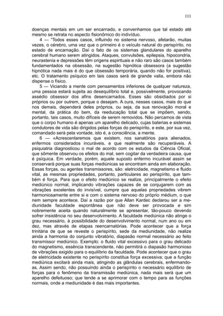 111

doenças mentais em um ser encarnado, e convenhamos que tal estado até
mesmo se retrata no aspecto fisionômico do indivíduo.
     4 — “Todos esses casos, influindo no sistema nervoso, afetarão, muitas
vezes, o cérebro, uma vez que o primeiro é o veículo natural do perispírito, no
estado de encarnação. Daí o fato de os sistemas glandulares do aparelho
cerebral humano serem atingidos. Ataques, convulsões, epilepsia, hipocondria,
neurastenia e depressões têm origens espirituais e não raro são casos também
fundamentados na obsessão, na sugestão hipnótica obsessora (a sugestão
hipnótica nada mais é do que obsessão temporária, quando não for positiva),
etc. O tratamento psíquico em tais casos será de grande valia, embora não
dispense o físico.
     5 — Viciando a mente com pensamentos inferiores de qualquer natureza,
uma pessoa estará sujeita ao desequilíbrio total e, possivelmente, provocando
assédio obsessor dos afins desencarnados. Esses são obsidiados por si
próprios ou por outrem, porque o desejam. A cura, nesses casos, mais do que
nos demais, dependerá deles próprios, ou seja, da sua renovação moral e
mental, da prática do bem, da reeducação total que se impõem, sendo,
portanto, tais casos, muito difíceis de serem removidos. Não percamos de vista
que o corpo humano é apenas um aparelho delicado, cujas baterias e sistemas
condutores de vida são dirigidos pelas forças do perispírito, e este, por sua vez,
comandado será pela vontade, isto é, a consciência, a mente.
     6 — «Acrescentaremos que existem, nos sanatórios para alienados,
enfermos considerados incuráveis, e que realmente são recuperáveis. A
psiquiatria diagnosticou o mal de acordo com os estudos da Ciência Oficial,
que sômente observou os efeitos do mal, sem cogitar da verdadeira causa, que
é psíquica. Em verdade, porém, aquele suposto enfermo incurável assim se
conservará porque suas forças mediúnicas se encontram ainda em elaboração.
Essas forças, ou agentes transmissores, são: eletricidade, magnetismo e fluido
vital, as mesmas propriedades, portanto, particulares ao perispírito, que tam-
bém é força. Para que o efeito mediúnico se realize, principalmente o efeito
mediúnico normal, implicando vibrações capazes de se conjugarem com as
vibrações excelentes do invisível, cumpre que aquelas propriedades vibrem
harmoniosamente entre si e com o sistema nervoso do próprio médium, o que
nem sempre acontece. Daí a razão por que Allan Kardec declarou ser a me-
diunidade faculdade espontânea que não deve ser provocada e sim
nobremente aceita quando naturalmente se apresentar, tão-pouco devendo
sofrer insistência no seu desenvolvimento. A faculdade mediúnica não atinge o
grau necessário, à possibilidade do desenvolvimento normal, num ano ou em
dez, mas através de etapas reencarnatórias. Pode acontecer que a força
trinitária de que se reveste o perispírito, sede da mediunidade, não realize
ainda a harmonia do conjunto vibratório, diapasão normal necessário ao feito
transmissor mediúnico. Exemplo: o fluido vital excessivo para o grau delicado
do magnetismo, essência transcendente, não permitirá o diapasão harmonioso
de vibrações exigido para o equilíbrio da faculdade. Pode acontecer que o grau
de eletricidade existente no perispírito constitua força excessiva; que a função
mediúnica excitará ainda mais, atingindo as glândulas cerebrais, enfermando-
as. Assim sendo, não possuindo ainda o perispírito o necessário equilíbrio de
forças para o fenômeno da transmissão mediúnica, nada mais será que um
aparelho defeituoso; que tende a se aprimorar com o tempo para as funções
normais, onde a mediunidade é das mais importantes.
 