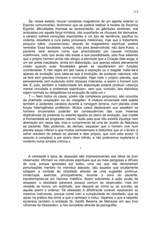 112

    Se, nesse estado, houver contactos magnéticos de um agente exterior (o
Espírito comunicante), fenômeno que se poderá realizar à revelia da Doutrina
Espirita, dificuldades imensas se apresentarão, as glândulas cerebrais, mal
acionadas por aquela força trinitária, não suportarão os choques daí derivados,
o cérebro sofrerá comoções importantes e um tipo de demência, pacífica ou
violenta, desafiará a cura pelos processos medicinais, mas que o tratamento
psíquico sábio, consciencioso, através do magnetismo espiritual, poderá
remediar. Essa faculdade, contudo, não será desenvolvida, não dará frutos, o
paciente será sempre como que anormalizado por causas mórbidas
indefiníveis, visto que ainda não existe a sua possibilidade, pois ficai sabendo
que o próprio homem ainda não atingiu a plenitude que a Criação dele exige, é
um ser ainda inacabado, ainda em elaboração, que apenas estará plenamente
criado quando suas faculdades gerais se equilibrarem em funções
coordenadas. E não vejais em tais casos a expiação ou o resgate: tratar-se-á
apenas de evolução, pois sabe-se que a evolução, de qualquer natureza, não
se fará sem grandes choques e comoções. Haja vista o próprio planeta, que
penosamente vem evoluindo entre choques milenares, e assim o homem com
ele. E, pois, também a mediunidade em elaboração poderá produzir «doença
mental vinculada a problemas espirituais», sem que, contudo, tais distúrbios
sejam normais ou obrigatórios na evolução de cada um.»
    7 — Nem todos os casos, porém (de complexos psíquicos), são oriundos
da chamada «expiação» ou do «resgate». A criatura encarnada está sujeita
também a acidentes variados durante a romagem terrena, num planeta onde
forças heterogêneas proliferam. Muitos casos deploráveis que assaltam os
homens encarnados poderão ser consequências das suas mesmas
displicências do presente ou estarão ligados ao plano de evolução, que impele
a Humanidade ao progresso natural, razão pela qual não existirá injustiça nem
aberração em casos tais, mas o cumprimento de uma lei, auxilio da Natureza
ao paciente. Não podemos, ao demais, esquecer que o homem vive num
planeta assaz inferior e que muitos contratempos e distúrbios que aí o levam a
sofrer resultam do estado do planeta e dele próprio, que com este evolui. O
assunto é complexo e por assim dizer infinito, e não poderemos explaná-lo a
contento numa simples crônica.»

                                       *

    A variedade e tipos de obsessão são impressionantes aos olhos do bom
observador. Afirmam os instrutores espirituais que as mais perigosas e difíceis
de cura, porque ignoradas por todos, uma vez que não demonstram
perturbações mentais no individuo atacado, são aquelas que ocultamente
solapam a vontade do obsidiado através de uma sugestão contínua,
ininterrupta, exercida, principalmente, durante o sono do paciente,
transformando-se em hipnose maléfica. Assim submetido à ação oculta do
obsessor, o obsidiado parecerá pessoa comum ao observador, mas em
verdade se tornou um autômato, que descerá ao crime ou ao suicídio, se
aquele assim o ordenar. Tal obsessão é dificilmente curável, asseveram os
mesmos instrutores, porque conta com a cumplicidade do obsidiado, que se
apraz na prática dos erros a que o opressor o induz. Vejamos o que a respeito
esclarece também a entidade Dr. Adolfo Bezerra de Menezes em seu livro
«Dramas da Obsessão», a nós concedido através da psicografia:
 