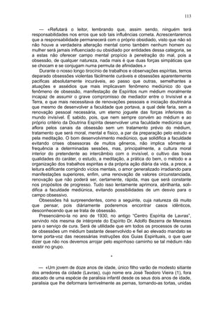 113

     — «Refutará o leitor, lembrando que, assim sendo, ninguém terá
responsabilidades nos erros que sob tais influências cometa. Acrescentaremos
que a responsabilidade permanecerá com o próprio obsidiado, visto que não só
não houve a verdadeira alteração mental como também nenhum homem ou
mulher será jamais influenciado ou obsidiado por entidades dessa categoria, se
a estas não oferecer campo mental propício à penetração do mal, pois a
obsessão, de qualquer natureza, nada mais é que duas forças simpáticas que
se chocam e se conjugam numa permuta de afinidades.»
     Durante o nosso longo tirocínio de trabalhos e observações espíritas, temos
deparado obsessões violentas fàcilmente curáveis e obsessões aparentemente
pacificas absolutamente incuráveis, ao passo que outras, semelhantes a
atuações e assédios que mais implicavam fenômeno mediúnico do que
fenômeno de obsessão, manifestação de Espíritos num médium moralmente
incapaz de assumir o grave compromisso de mediador entre o Invisível e a
Terra, e que mais necessitava de renovações pessoais e iniciação doutrinária
que mesmo de desenvolver a faculdade que portava, a qual dele faria, sem a
renovação pessoal necessária, um eterno joguete das forças inferiores do
mundo invisível. É sabido, pois, que nem sempre convém ao médium e ao
próprio critério da Doutrina Espírita desenvolver uma faculdade mediúnica que
aflora pelos canais da obsessão sem um tratamento prévio do médium,
tratamento que será moral, mental e físico, a par da preparação pelo estudo e
pela meditação. O bom desenvolvimento mediúnico, que solidifica a faculdade
evitando crises obsessoras de muitos gêneros, não implica sômente a
frequência a determinadas sessões, mas, principalmente, a cultura moral
interior do pretendente ao intercâmbio com o invisível, o cultivo das boas
qualidades do caráter, o estudo, a meditação, a prática do bem, o método e a
organização dos trabalhos espiritas e da própria ação diária da vida, a prece, a
leitura edificante corrigindo vícios mentais, o amor generalizado irradiando para
manifestações superiores, enfim, uma renovação de valores circunstanciada,
renovação que não poderá ser, certamente, rápida, mas que será constante
nos propósitos de progresso. Tudo isso lentamente aprimora, abrilhanta, soli-
difica a faculdade mediúnica, evitando possibilidades de um desvio para o
campo obsessivo.
     Obsessões há surpreendentes, como a seguinte, cuja natureza dá muito
que pensar, pois diàriamente poderemos encontrar casos idênticos,
desconhecendo que se trata de obsessão.
     Presenciámo-la no ano de 1930, no antigo “Centro Espírita de Lavras”,
servindo nós mesma de intérprete do Espírito Dr. Adolfo Bezerra de Menezes
para o serviço de cura. Será de utilidade que em todos os processos de curas
de obsessões um médium bastante desenvolvido e fiel ao elevado mandato se
torne porta-voz das necessárias instruções dos Guias Espirituais, o que quer
dizer que não nos devemos arrojar pelo espinhoso caminho se tal médium não
existir no grupo.

                                        *

   — «Um jovem de doze anos de idade, único filho varão de modesto sitiante
dos arredores da cidade (Lavras), cujo nome era José Teodoro Vieira (1), fora
atacado de uma espécie de paralisia infantil desde os seus dois anos de idade,
paralisia que lhe deformara terrivelmente as pernas, tornando-as tortas, unidas
 