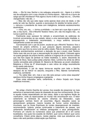 115

dizia. — Ele foi meu Senhor e me subjugou enquanto vivi... Agora é a minha
vez de subjugá-lo com o meu chicote e a minha espora... Não era eu o burro de
carga que ele chicoteava? Pois agora o burro é ele e a carga sou eu... Chumbo
«berganhado» não dói...»
    — Mas não vês que este rapaz conta apenas doze anos de idade, e não
podia ter sido teu Senhor, quando a escravatura foi abolida há tantos anos?...
— retrucou o presidente da mesa com inteligência, tentando esclarecimentos
doutrinários.
    — «Ora, ora, ora... — tornou a entidade — eu bem sei o que digo e quem é
ele, o meu burro... Ele é Nhonhô Teodoro Vieira, sim, não me engano não... eu
nunca o perdi de vista...»
    Fàcilmente esse opressor foi retirado e encaminhado às estâncias do
Invisível convenientes ao seu estado, talvez a uma reencarnação imediata, e,
prosseguindo o tratamento recomendado, o moço enfermo tornou-se
radicalmente curado em trinta dias.
    Conversando com o pai do jovem, soube-se que «Nhonhô Teodoro» fora o
bisavô do próprio enfermo, e que possuira alguns escravos, pequeno
fazendeiro que fora na zona rural da velha cidade. Pela lei da reencarnação, os
próprios acontecimentos autorizam a dedução de que o jovem José Teodoro
Vieira mais não era do que a reencarnação do próprio bisavô. Colocado agora
na quarta geração da própria família, padecia a vingança de um escravo odioso
que não fora capaz de perdoar os males recebidos, e, assim, descrendo da
justiça de Deus, fazia justiça pelas próprias mãos. Lembro-me ainda da última
receita concedida pela entidade Dr. Bezerra de Menezes ao jovem obsidiado:
Beladona e China da 5ª dinamização e seis vidros de antigo reconstituinte
muito usado pela época.
    Deslumbrado, o pai do rapaz tornou-se espírita com toda a família,
desejoso de se instruir no assunto, enquanto o filho, falando normalmente,
explicava, sorridente:
    — “Eu sabia falar, sim, mas a voz não saía porque «uma coisa esquisita”
apertava minha língua e engasgava a garganta.
    Essa coisa esquisita» seria, certamente, o «freio» forjado com forças
maléficas invisíveis...

                                       *

    No antigo «Centro Espírita de Lavras» tive ocasião de presenciar os mais
estranhos e sensacionais casos de obsessão de que tive conhecimento. Dir-se-
ia aquele núcleo especializado em tais casos, dada a sua legítima feição de
«santuário», onde as repercussões do mundo não encontravam eco. O leitor
certamente se lembrará do volume «Dramas da Obsessão», cujas
personagens centrais faram ali socorridas. Alguns daqueles casos se
apresentavam grotescos, mesmo tocados de humor, outros dramáticos,
incuráveis, que os Guias Espirituais do núcleo desenganavam de imediato,
recomendando, todavia, preces continuadas e tratamento de passes, que
certamente beneficiariam os infelizes perseguidos e seus perseguidores.
Formaria um volume os numerosos casos que presenciei ali e em outras
localidades, nos quais tive ocasião de interferir, quer como médium quer como
conselheira. Citarei ainda alguns, nestas páginas, visto que estudamos uma
tese e não será perdida a observação que fizermos.
 