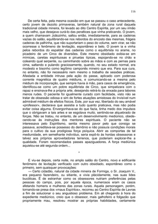116

    De certa feita, pela mesma ocasião em que se passou o caso antecedente,
certo jovem de dezoito primaveras, também natural da zona rural daquela
tradicional cidade mineira, foi levado ao dito Centro Espírita, por um seu irmão
mais velho, que desejava curá-lo das peraltices que vinha praticando. O jovem,
a quem chamavam Joãozinho, saltou então, imediatamente, para as cadeiras
vazias do salão, equilibrando-se nos rebordos do encosto das mesmas, frágeis
cadeiras de palhinha, que não suportariam o peso do volume, sem virar, se não
ocorresse o fenômeno de levitação, espontâneo e belo. O jovem ia e vinha
pelos rebordos do espaldar das cadeiras como o equilibrista no arame, no
picadeiro de um Circo de diversões. Este mesmo obsidiado exibia-se em
mímicas, caretas espirituosas e piruetas típicas, espojando-se no chão e
coleando qual serpente, ou caminhando sobre as mãos e com as pernas para
cima, saltando e pulando graciosamente, quando, no seu estado normal, era
modesto e bisonho como legítimo camponês mineiro que era. Para sua cura,
no entanto, não foi necessário nem mesmo o trabalho de sessões práticas.
Afastada a entidade intrusa pela ação do passe, aplicado com poderosa
corrente magnética de quatro médiuns, e comunicando-se a mesma pelo
médium de incorporação, que sempre havia à mão, para casos de emergência,
identificou-se como um pobre equilibrista de Circo, que simpatizara com o
rapaz e ensinava-lhe a própria arte, desejando retirá-lo da enxada para labores
menos rudes. O paciente foi igualmente curado com facilidade, visto não se
tratar de obsessão odiosa e sim de fortes atuações amistosas do Invisível num
admirável médium de efeitos físicos. Este, por sua vez, libertado do seu amável
«professor», declarava que assistia a tudo quanto praticava, mas não podia
evitar coisa alguma. Envergonhava-se do que fazia, tinha medo dos impulsos
que o obrigavam a tais artes e se esgotava muito, sentindo-se alquebrado de
forças. Não se tratou, no entanto, de um desenvolvimento mediúnico, obede-
cendo-se às instruções dos mentores espirituais. O paciente não se
interessava pelo Espiritismo, sentia mesmo pavor pelo que consigo se
passava, acreditava-se possesso do demônio e não possuía condições morais
para o cultivo da sua prodigiosa força psíquica. Abrir as comportas de tal
mediunidade, em semelhante indivíduo, seria expô-lo às hordas obsessoras e
talvez aos próprios aproveitadores terrenos, que poderiam explorar-lhe a
qualidade. Foram recomendados passes apaziguadores. A força mediúnica
aquietou-se até segunda ordem...

                                       *

    E viu-se depois, certa noite, no amplo salão do Centro, novo e edificante
fenômeno de levitação verificado com outro obsidiado, espontâneo como o
primeiro, sem quaisquer provocações:
    — Certo cidadão, natural da cidade mineira de Formiga, o Sr. Joaquim V.,
era pequeno fazendeiro, ou sitiante, e vivia plàcidamente, nas suas lides
bucólicas. Ë de estranhar como os obsessores nutriam preferências pelas
pessoas do campo, pois, por aquela época, numerosos eram os casos
afetando homens e mulheres das zonas rurais. Aquela personagem, porém,
tornando-se presa dos «maus Espíritos», recorreu ao Centro Espírita de Lavras
a fim de solucionar o seu angustioso problema. Em ali chegando à hora do
expediente mediúnico, creio que o obsessor, mais galhofeiro e folgazão que
propriamente mau, resolveu mostrar as próprias habilidades, certamente
 