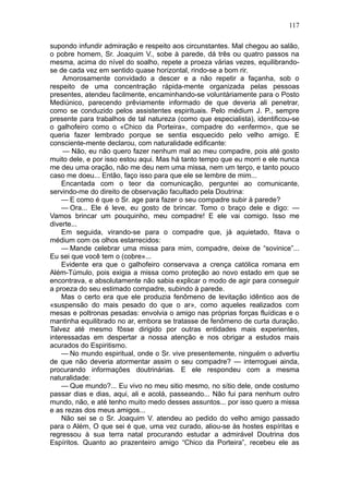 117

supondo infundir admiração e respeito aos circunstantes. Mal chegou ao salão,
o pobre homem, Sr. Joaquim V., sobe à parede, dá três ou quatro passos na
mesma, acima do nível do soalho, repete a proeza várias vezes, equilibrando-
se de cada vez em sentido quase horizontal, rindo-se a bom rir.
    Amorosamente convidado a descer e a não repetir a façanha, sob o
respeito de uma concentração rápida-mente organizada pelas pessoas
presentes, atendeu facilmente, encaminhando-se voluntàriamente para o Posto
Mediúnico, parecendo prêviamente informado de que deveria ali penetrar,
como se conduzido pelos assistentes espirituais. Pelo médium J. P., sempre
presente para trabalhos de tal natureza (como que especialista), identificou-se
o galhofeiro como o «Chico da Porteira», compadre do «enfermo», que se
queria fazer lembrado porque se sentia esquecido pelo velho amigo. E
consciente-mente declarou, com naturalidade edificante:
    — Não, eu não quero fazer nenhum mal ao meu compadre, pois até gosto
muito dele, e por isso estou aqui. Mas há tanto tempo que eu morri e ele nunca
me deu uma oração, não me deu nem uma missa, nem um terço, e tanto pouco
caso me doeu... Então, faço isso para que ele se lembre de mim...
    Encantada com o teor da comunicação, perguntei ao comunicante,
servindo-me do direito de observação facultado pela Doutrina:
    — E como é que o Sr. age para fazer o seu compadre subir à parede?
    — Ora... Ele é leve, eu gosto de brincar. Tomo o braço dele e digo: —
Vamos brincar um pouquinho, meu compadre! E ele vai comigo. Isso me
diverte...
    Em seguida, virando-se para o compadre que, já aquietado, fitava o
médium com os olhos estarrecidos:
    — Mande celebrar uma missa para mim, compadre, deixe de “sovinice”...
Eu sei que você tem o (cobre»...
    Evidente era que o galhofeiro conservava a crença católica romana em
Além-Túmulo, pois exigia a missa como proteção ao novo estado em que se
encontrava, e absolutamente não sabia explicar o modo de agir para conseguir
a proeza do seu estimado compadre, subindo à parede.
    Mas o certo era que ele produzia fenômeno de levitação idêntico aos de
«suspensão do mais pesado do que o ar», como aqueles realizados com
mesas e poltronas pesadas: envolvia o amigo nas próprias forças fluídicas e o
mantinha equilibrado no ar, embora se tratasse de fenômeno de curta duração.
Talvez até mesmo fôsse dirigido por outras entidades mais experientes,
interessadas em despertar a nossa atenção e nos obrigar a estudos mais
acurados do Espiritismo.
    — No mundo espiritual, onde o Sr. vive presentemente, ninguém o advertiu
de que não deveria atormentar assim o seu compadre? — interroguei ainda,
procurando informações doutrinárias. E ele respondeu com a mesma
naturalidade:
    — Que mundo?... Eu vivo no meu sitio mesmo, no sítio dele, onde costumo
passar dias e dias, aqui, ali e acolá, passeando... Não fui para nenhum outro
mundo, não, e até tenho muito medo desses assuntos... por isso quero a missa
e as rezas dos meus amigos...
    Não sei se o Sr. Joaquim V. atendeu ao pedido do velho amigo passado
para o Além, O que sei é que, uma vez curado, aliou-se às hostes espíritas e
regressou à sua terra natal procurando estudar a admirável Doutrina dos
Espíritos. Quanto ao prazenteiro amigo “Chico da Porteira”, recebeu ele as
 