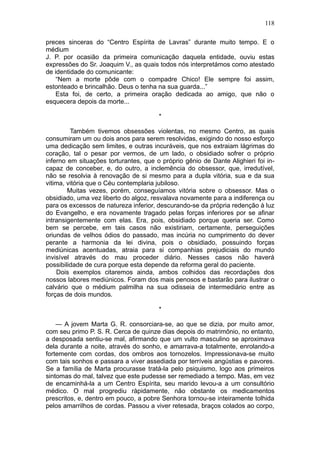 118

preces sinceras do “Centro Espírita de Lavras” durante muito tempo. E o
médium
J. P. por ocasião da primeira comunicação daquela entidade, ouviu estas
expressões do Sr. Joaquim V., as quais todos nós interpretámos como atestado
de identidade do comunicante:
    “Nem a morte pôde com o compadre Chico! Ele sempre foi assim,
estonteado e brincalhão. Deus o tenha na sua guarda...”
    Esta foi, de certo, a primeira oração dedicada ao amigo, que não o
esquecera depois da morte...

                                       *

         Também tivemos obsessões violentas, no mesmo Centro, as quais
consumiram um ou dois anos para serem resolvidas, exigindo do nosso esforço
uma dedicação sem limites, e outras incuráveis, que nos extraiam lágrimas do
coração, tal o pesar por vermos, de um lado, o obsidiado sofrer o próprio
inferno em situações torturantes, que o próprio gênio de Dante Alighieri foi in-
capaz de conceber, e, do outro, a inclemência do obsessor, que, irredutível,
não se resolvia à renovação de si mesmo para a dupla vitória, sua e da sua
vitima, vitória que o Céu contemplaria jubiloso.
        Muitas vezes, porém, conseguíamos vitória sobre o obsessor. Mas o
obsidiado, uma vez liberto do algoz, resvalava novamente para a indiferença ou
para os excessos de natureza inferior, descurando-se da própria redenção à luz
do Evangelho, e era novamente tragado pelas forças inferiores por se afinar
intransigentemente com elas. Era, pois, obsidiado porque queria ser. Como
bem se percebe, em tais casos não existiriam, certamente, perseguições
oriundas de velhos ódios do passado, mas incúria no cumprimento do dever
perante a harmonia da lei divina, pois o obsidiado, possuindo forças
mediúnicas acentuadas, atraia para si companhias prejudiciais do mundo
invisível através do mau proceder diário. Nesses casos não haverá
possibilidade de cura porque esta depende da reforma geral do paciente.
    Dois exemplos citaremos ainda, ambos colhidos das recordações dos
nossos labores mediúnicos. Foram dos mais penosos e bastarão para ilustrar o
calvário que o médium palmilha na sua odisseia de intermediário entre as
forças de dois mundos.

                                       *

    — A jovem Marta G. R. consorciara-se, ao que se dizia, por muito amor,
com seu primo P. S. R. Cerca de quinze dias depois do matrimônio, no entanto,
a desposada sentiu-se mal, afirmando que um vulto masculino se aproximava
dela durante a noite, através do sonho, e amarrava-a totalmente, enrolando-a
fortemente com cordas, dos ombros aos tornozelos. Impressionava-se muito
com tais sonhos e passara a viver assediada por terríveis angústias e pavores.
Se a família de Marta procurasse tratá-la pelo psiquismo, logo aos primeiros
sintomas do mal, talvez que este pudesse ser remediado a tempo. Mas, em vez
de encaminhá-la a um Centro Espírita, seu marido levou-a a um consultório
médico. O mal progrediu ràpidamente, não obstante os medicamentos
prescritos, e, dentro em pouco, a pobre Senhora tornou-se inteiramente tolhida
pelos amarrilhos de cordas. Passou a viver retesada, braços colados ao corpo,
 