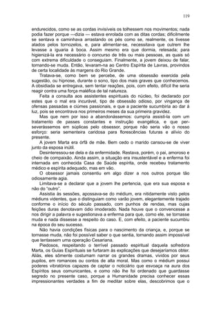 119

endurecidos, como se as cordas invisíveis os tolhessem nos movimentos; nada
podia fazer porque —dizia — estava enrolada com as ditas cordas; dificilmente
se sentava e caminhava arrastando os pés como se, realmente, os tivesse
atados pelos tornozelos, e, para alimentar-se, necessitava que outrem lhe
levasse a iguaria à boca. Assim mesmo era que dormia, retesada; para
higienizá-la era necessário o concurso de três ou mais pessoas, as quais só
com extrema dificuldade o conseguiam. Finalmente, a jovem deixou de falar,
tornando-se muda. Então, levaram-na ao Centro Espírita de Lavras, provindos
de certa localidade às margens do Rio Grande.
     Tratava-se, como bem se percebe, de uma obsessão exercida pela
sugestão, ou hipnose, durante o sono, tipo dos mais graves que conhecemos.
A obsidiada se entregava, sem tentar reações, pois, com efeito, difícil lhe seria
reagir contra uma força maléfica de tal natureza.
     Feita a consulta aos assistentes espirituais do núcleo, foi declarado por
estes que o mal era incurável, tipo de obsessão odioso, por vingança de
ofensas passadas e ciúmes passionais, e que a paciente sucumbiria ao dar à
luz, pois se encontrava nos primeiros meses da sua primeira gravidez.
     Mas que nem por isso a abandonássemos: cumpria assisti-la com um
tratamento de passes constantes e instrução evangélica, e que per-
severássemos em súplicas pelo obsessor, porque não seria vão o nosso
esforço: seria sementeira caridosa para florescências futuras e alívio do
presente.
     A jovem Marta era órfã de mãe. Bem cedo o marido cansou-se de viver
junto da esposa inútil.
     Desinteressou-se dela e da enfermidade. Restava, porém, o pai, amoroso e
cheio de compaixão. Ainda assim, a situação era insustentável e a enferma foi
internada em conhecida Casa de Saúde espírita, onde recebeu tratamento
médico e espírita adequado, mas em vão.
     O obsessor jamais consentiu em algo dizer a nos outros porque tão
odiosamente agia.
     Limitava-se a declarar que a jovem lhe pertencia, que era sua esposa e
não do “outro”.
     Assistia às sessões, apossava-se do médium, era nitidamente visto pelos
médiuns videntes, que o distinguiam como varão jovem, elegantemente trajado
conforme o início do século passado, com punhos de rendas, mas cujas
feições duras denotavam ódio imoderado. Nada houve que o convencesse a
nos dirigir a palavra e sugestionava a enferma para que, como ele, se tornasse
muda e nada dissesse a respeito do caso. E, com efeito, a paciente sucumbiu
na época do seu sucesso.
     Não havia condições físicas para o nascimento da criança, e, porque se
tornasse muda, não foi possível saber o que sentia, tornando assim impossível
que tentassem uma operação Cesariana.
     Piedosos, respeitando o terrível passado espiritual daquela sofredora
Marta, os Guias Espirituais se furtaram às explicações que desejaríamos obter.
Aliás, eles sômente costumam narrar os grandes dramas, vividos por seus
pupilos, em romances ou contos de alta moral. Mas como o médium possui
poderes vibratórios capazes de captar o noticiário que esvoaça na aura dos
Espíritos seus comunicantes, e como não lhe foi ordenado que guardasse
segredo no presente caso, porque a Humanidade precisa conhecer essas
impressionantes verdades a fim de meditar sobre elas, descobrimos que o
 