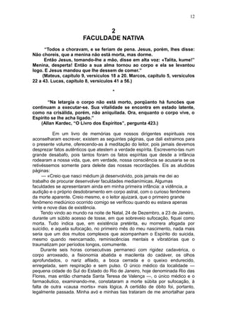 12


                              2
                       FACULDADE NATIVA
      “Todos a choravam, e se feriam de pena. Jesus, porém, lhes disse:
Não choreis, que a menina não está morta, mas dorme.
      Então Jesus, tomando-lhe a mão, disse em alta voz: «Talita, kume!”
Menina, desperta! Então a sua alma tornou ao corpo e ela se levantou
logo. E Jesus mandou que lhe dessem de comer.”
     (Mateus, capítulo 9, versículos 18 a 20. Marcos, capítulo 5, versículos
22 a 43. Lucas, capítulo 8, versículos 41 a 56.)

                                      *

       “Na letargia o corpo não está morto, porqüanto há funcões que
continuam a executar-se. Sua vitalidade se encontra em estado latente,
como na crisálida, porém, não aniquilada. Ora, enquanto o corpo vive, o
Espirito se lhe acha ligado.”
    (Allan Kardec, “O Livro dos Espíritos”, pergunta 423.)

           Em um livro de memórias que nossos dirigentes espirituais nos
aconselharam escrever, existem as seguintes páginas, que dali extraimos para
o presente volume, oferecendo-as à meditação do leitor, pois jamais devemos
desprezar fatos autênticos que atestem a verdade espírita. Escrevemo-las num
grande desabafo, pois tantos foram os fatos espíritas que desde a infância
rodearam a nossa vida, que, em verdade, nossa consciência se acusaria se os
retivéssemos somente para deleite das nossas recordações. Eis as aludidas
páginas:
     — «Creio que nasci médium já desenvolvido, pois jamais me dei ao
trabalho de procurar desenvolver faculdades medianímicas. Algumas
faculdades se apresentaram ainda em minha primeira infância: a vidência, a
audição e o próprio desdobramento em corpo astral, com o curioso fenômeno
da morte aparente. Creio mesmo, e o leitor ajuizará, que o primeiro grande
fenômeno mediúnico ocorrido comigo se verificou quando eu estava apenas
vinte e nove dias de existência.
     Tendo vindo ao mundo na noite de Natal, 24 de Dezembro, a 23 de Janeiro,
durante um súbito acesso de tosse, em que sobreveio sufocação, fiquei como
morta. Tudo indica que, em existência pretérita, eu morrera afogada por
suicídio, e aquela sufocação, no primeiro mês do meu nascimento, nada mais
seria que um dos muitos complexos que acompanham o Espírito do suicida,
mesmo quando reencarnado, reminiscências mentais e vibratórias que o
traumatizam por períodos longos, comumente.
     Durante seis horas consecutivas permaneci com rigidez cadavérica, o
corpo arroxeado, a fisionomia abatida e macilenta do cadáver, os olhos
aprofundados, o nariz afilado, a boca cerrada e o queixo endurecido,
enregelada, sem respiração e sem pulso. O único médico da localidade —
pequena cidade do Sul do Estado do Rio de Janeiro, hoje denominada Rio das
Flores, mas então chamada Santa Teresa de Valença —, o único médico e o
farmacêutico, examinando-me, constataram a morte súbita por sufocação, à
falta de outra «causa mortis» mais lógica. A certidão de óbito foi, portanto,
legalmente passada. Minha avó e minhas tias trataram de me amortalhar para
 