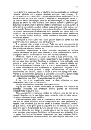 120

móvel da terrível possessão fora o adultério feminino praticado em existência
passada, adultério que o esposo ultrajado, amoroso, mas ciumento, não
soubera perdoar, e como adultério interpretando também o atual matrimônio de
Marta. Por sua ver, esta teria prometido fidelidade ao antigo esposo, no intuito
de se livrar da sua perseguição, antes da atual encarnação, ou seja, durante o
estágio de ambos na vida espiritual, sem contudo cumprir a promessa por
circunstâncias prementes do próprio estado de encarnação, e agora, durante o
sono, com a consciência pesada e certa da culpa, entregara-se ao castigo, sem
tentar reação. Quanto ao nascituro, que certamente sofreu reflexos vibratórios,
parece-nos haver-se complicado em drama do passado, pelo menos assim nos
autoriza a crer, em vista de casos congêneres, descritos em obras mediúnicas
já do domímo público. Contudo, jamais obtivemos instruções positivas a
respeito do mesmo.
     Interrogará o leitor: Como tais casos podem acontecer dentro das leis
superiores do Amor, estatuidas pelo Ser Supremo?
     E a resposta virá, simples e concisa: Tudo isso será consequência de
infrações às mesmas leis, efeitos lamentáveis de causas lamentáveis, frutos do
livre arbítrio mal orientado de cada um.
     Finalmente, registraremos a última ilustração, retratando os terríveis
dramas da vida real de que a Terra é cenário, e onde contemplamos o choro e
o ranger de dentes» resultantes dos maus atos por nós praticados.
     O Revmo. Padre J. era um jovem de trinta e duas primaveras, culto,
professor de latim e português, orador eloqüentíssimo, que arrebatava os fiéis
com os seus belos sermões filosóficos e religiosos, e muito estimado pelos
amigos e pelos alunos. Certa manhã, porém, na pequena cidade sul-
fluminense de cuja paróquia era vigário, e quando se entregava à celebração
da missa, abandonou o altar súbitamente, e, agitadíssimo, dirigiu-se à sua
residência, que ficava próxima à igreja, encaminhou-se ao quintal e,
empunhando uma enxada, pôs-se a cavar a terra com sofreguidão. Estra-
nhando o acontecimento, porqüanto o sacerdote se encontrava paramentado
com as insígnias religiosas, sua mãe aproximou-se dele e interrogou:
     — Que fazes, meu filho? Porque estás cavando o chão?
     E ele, com a voz emocionada, rouca, os olhos brilhantes, as faces
esfogueadas, respondeu lacônicamente:
     — Aqui há um tesouro enterrado, preciso encontrá-lo...
     Alguns dias mais e houve necessidade de interná-lo num hospital de
alienados, porqüanto sua excitação crescia quando se reconhecia
impossibilitado de cavar o chão.
     Não acompanhei o tratamento médico do enfermo, visto tal fato se ter
passado durante a minha juventude e longe me sentia então de julgar que um
dia ainda o descreveria para o público.
     Não me interessei, pois, pelos acontecimentos, senão relativamente, e por
isso não fui jamais informada sobre o diagnóstico feito pelos psiquiatras do
hospital. Mas é evidente que no caso existia a chamada «ideia fixa», detalhe,
ao que parece, muito grave para a psiquiatria. Sei, no entanto, que o jovem
sacerdote esteve hospitalizado durante catorze anos sem jamais apresentar
melhoras, falecendo sem deixar o hospital. Alguns pais de alunos dele, que
eram espíritas, recorreram ao Espiritismo, caridosamente algo tentando a favor
do amigo. Dez Centros Espíritas se interessaram pelo caso, inclusive o Grêmio
Espírita de Beneficência, da Barra do Piraí, e o Centro Espírita de Lavras, onde
 