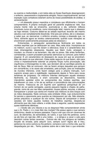 121

eu exercia a mediunidade, e em todos eles os Guias Espirituais desenganaram
o enfermo, asseverando-o duplamente atingido, física e espiritualmente, terrível
expiação cujos complexos estariam acima da nossa possibilidade de análise, e
acrescentando:
     — «A obsessão possui meandros e complexos que dificilmente o homem
compreenderia. A própria evolução geral do paciente engloba-se nela. Sua
própria mente nela se emaranha, acomoda-se a ela, sofrendo reflexos
incuráveis numa só existência, como intoxicação letal, mesmo que o obsessor
se haja retirado. Costuma dilatar-se ao estado espiritual, levando até mesmo
séculos a ser completamente dissolvida. Orai pois por ambos, ele e o obsessor,
e sabei que, ao reencarnar, o enfermo arrastou consigo a obsessão que, na
Terra, sômente agora se revelou ostensivamente, quando suas vibrações se
encontraram positivamente possessas pelas do obsessor.»
     Entrementes, o perseguidor apresentava-se fàcilmente em todos os
núcleos espíritas que se dedicavam ao caso. Mas nada dizia. Incorporava-se
no médium, ouvia o que lhe diziam e silenciava. Esse é o característico dos
mais intransigentes obsessores. Aqueles que falam muito, ameaçam e
insultam, ou choram e se lamentam, não são os piores. São antes fanfarrões,
comediantes, e assim procedem pensando atemorizar ou comover, para melhor
enganar. É um característico do desespero de causa em que se encontram.
Mas não assim os que silenciam. Estes estão seguros do que fazem, vêm para
cínica e impiedosamente ostentar as próprias forças numa provocação, são
orgulhosos e intransigentes no ódio, que denotam até ao sacrilégio perante as
leis de Deus. Não se comovem, não se fazem amigos daqueles que pensam
em convertê-los, e às vezes são arrastados, pela punição, para as imediações
de mundos inferiores, onde fazem estágio para a própria instrução, num
supremo ensejo para a reabilitação, regressando depois à Terra para novas
tentativas de progresso. Os médiuns videntes distinguiam aquele obsessor
fàcilmente, eu inclusive, e eram concordes ao descrevê-lo, havendo
intercâmbio epistolar entre os componentes dos núcleos espíritas, que
trabalhavam no caso, a fim de se verificar a concordância das comunicações
do mesmo. Tratava-se de um Espírito com aparência perispiritual de um
homem de cor parda carregada, usando pequeno bigode e chapéu de palha,
grande, como de uso nas lides campestres; roupas pobres, escuras, e deixava
transparecer o prazer que sentia em mostrar aos médiuns os dois braços com
as mãos decepadas. Nada comoveu esta entidade infeliz, cujo endurecimento
foi penoso e apavorante para quantos se interessaram por ela. Não obstante,
jamais prejudicou a qualquer de nós outros. Depois de comparecer a várias
sessões em todos aqueles núcleos de trabalhos espíritas, despediu-se
afirmando que não mais voltaria, e então disse o seguinte, usando expressões
quase totalmente idênticas:
     — «Vocês são uns néscios e eu os desprezo! Não compreenderam ainda
que o Sr. Padre J. é o mais feliz dos mortais? Ele possui agora o que sempre
ambicionou, desde os tempos passados. Faço-o crer que vive em cavernas de
ouro, de diamantes, de esmeraldas, de rubins, e que tudo lhe pertence, como
se ele fora um rajá das «Mil e uma noites.. .» e obrigo-o a cavar o solo para
descobrir outras tantas cavernas... Outrora ele não nos obrigava ao trabalho
forçado da enxada, para adquirir ouro, sempre ouro? Agora ele é meu,
pertence-me como outrora eu lhe pertenci, comprei-o com a minha vida, que foi
despedaçada por ele... Tenho poderes sobre ele e dele farei o que entender.
 