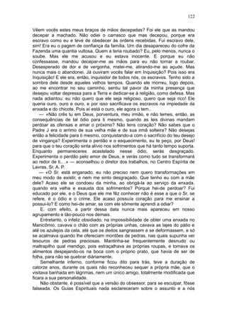 122

Vêem vocês estes meus braços de mãos decepadas? Foi ele que as mandou
decepar a machado. Não odiei o carrasco que mas decepou, porque era
escravo como eu e teve de obedecer às ordens recebidas. Fui escravo dele,
sim! Era eu o pagem de confiança da família. Um dia desapareceu do cofre da
Fazenda uma quantia vultosa. Quem a teria roubado? Eu, pelo menos, nunca o
soube. Mas ele me acusou e eu estava inocente. E porque eu não
confessasse, mandou decepar-me as mãos para eu não tornar a roubar.
Desesperado de dor e de vergonha, matei-me, atirando-me ao açude. Mas
nunca mais o abandonei. Já ouviram vocês falar em Inquisição? Pois isso era
Inquisição! E ele era, então, inquisidor de todos nós, os escravos. Tenho sido a
sombra dele desde aqueles velhos tempos. Quando ele morreu, logo depois,
ao me encontrar no seu caminho, sentiu tal pavor da minha presença que
desejou voltar depressa para a Terra e dedicar-se à religião, como defesa. Mas
nada adiantou: eu não quero que ele seja religioso, quero que seja rico! Ele
queria ouro, ouro e ouro, e por isso sacrificava os escravos na impiedade da
enxada e do chicote. Pois aí está o ouro, ele agora o tem..
    — «Não crês tu em Deus, porventura, meu irmão, e não temes, então, as
consequências de tal ódio para ti mesmo, quando as leis divinas mandam
perdoar as ofensas e amar o próximo? Não tens coração? Não sabes que o
Padre J era o arrimo de sua velha mãe e de sua irmã solteira? Não desejas
então a felicidade para ti mesmo, conquistando-a com o sacrifício do teu desejo
de vingança? Experimenta o perdão e o esquecimento, eu te peço, por Deus!
para que o teu coração sinta alívio nos sofrimentos que há tanto tempo suporta.
Enquanto permaneceres acastelado nesse ódio, serás desgraçado.
Experimenta o perdão pelo amor de Deus, e verás como tudo se transformará
ao redor de ti.. .» — aconselhou o diretor dos trabalhos, no Centro Espírita de
Lavras, Sr. A. P.
    — «O Sr. está enganado, eu não preciso nem quero transformações em
meu modo de existir, e nem me sinto desgraçado. Que tenho eu com a mãe
dele? Acaso ele se condoeu da minha, ao obrigá-la ao serviço da enxada,
quando era velha e exausta dos sofrimentos? Porque hei-de perdoar? Fui
educado por ele, e o Deus que ele me fêz conhecer não é esse a que o Sr. se
refere, é o ódio e o crime. Ele acaso possuía coração para me ensinar a
possui-lo? E como hei-de amar, se com ele sômente aprendi a odiar?
     E, com efeito, a partir dessa data nunca mais apareceu em nosso
agrupamento e tão-pouco nos demais.
     Entretanto, o infeliz obsidiado, na impossibilidade de obter uma enxada no
Manicômio, cavava o chão com as próprias unhas, cavava as lajes do pátio e
até os azulejos da cela, até que os dedos sangrassem e se deformassem, e só
se acalmava quando lhe ofereciam montões de pedras, nas quais supunha ver
tesouros de pedras preciosas. Mantinha-se frequentemente desnudo ou
maltrapilho qual mendigo, pois estraçalhava as próprias roupas, e tomava os
alimentos despejando-os na boca com o próprio prato, que havia de ser de
folha, para não se quebrar diàriamente.
     Semelhante inferno, conforme ficou dito para trás, teve a duração de
catorze anos, durante os quais não reconheceu sequer a própria mãe, que o
visitava banhada em lágrimas, nem um único amigo, totalmente modificada que
ficara a sua personalidade.
     Não obstante, é possível que a versão do obsessor, para se esculpar, fôsse
falseada. Os Guias Espirituais nada esclareceram sobre o assunto e a nós
 