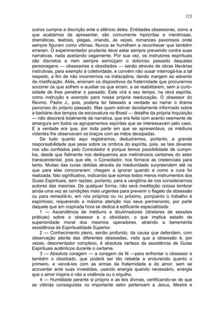 123

outros cumpria a discrição ante o silêncio deles. Entidades obsessoras, como a
que acabámos de apresentar, são comumente hipócritas e mentirosas,
dramáticas, teatrais, piegas, criando, às vezes, romances pavorosos onde
sempre figuram como vitimas. Nunca se humilham a reconhecer que também
erraram. O experimentador prudente deve estar sempre prevenido contra suas
narrativas, nada aceitando cegamente. Por sua vez, os instrutores espirituais
são discretos e nem sempre esmiúçam o doloroso passado daquelas
personagens — obsessores e obsidiados — senão através de obras literárias
instrutivas, para exemplo à coletividade, e convém não ousar interrogá-los a tal
respeito, a fim de não incorrermos na indisciplina, dando margem ao advento
da mistificação. Aliás, ensinam os dispositivos da fraternidade que procuremos
socorrer os que sofrem e auxiliar os que erram, a se reabilitarem, sem a curio-
sidade de lhes penetrar o passado. Este virá a seu tempo, na obra espírita,
como instrução e exemplo para nossa própria reeducação. O obsessor do
Revmo. Padre J., pois, poderia ter falseado a verdade ao narrar o drama
pavoroso do próprio passado. Mas quem estiver devidamente informado sobre
a barbárie dos tempos da escravatura no Brasil — detalhe da própria Inquisição
— não descrerá totalmente da narrativa, que era feita com acento veemente de
amargura em todos os agrupamentos espíritas que se interessavam pelo caso.
E a verdade era que, por toda parte em que se apresentava, os médiuns
videntes lhe observavam os braços com as mãos decepadas.
    De tudo quanto aqui registramos, deduziremos, portanto, a grande
responsabilidade que pesa sobre os ombros do espírita, pois, se tais deveres
nos são confiados pelo Consolador é porque temos possibilidade de cumpri-
los, desde que fielmente nos dediquemos aos melindrosos certames do setor
transcendental, pois que ele, o Consolador, nos fornece as credenciais para
tanto. Muitas das curas obtidas através da mediunidade surpreendem até os
que para elas concorreram: chegam a ignorar quando e como a cura foi
realizada, fato significativo, indicando que somos todos meros instrumentos dos
Guias Espirituais, sem razões, portanto, para a vanglória de nos considerarmos
autores das mesmas. De qualquer forma, não será meditação ociosa lembrar
ainda uma vez as condições mais urgentes para prevenir o flagelo da obsessão
ou para remediâ-lo, em nós próprios ou no próximo, porqüanto o trabalho é
espinhoso, requerendo a máxima atenção nos seus pormenores, por parte
daquele que em inspirada hora se dedica à edificante especialidade:
    1 — Ascendência de médiuns e doutrinadores (diretores de sessões
práticas) sobre o obsessor e o obsidiado, o que implica estado de
superioridade moral dos mesmos operadores, atraindo a benemérita
assistência da Espiritualidade Superior.
    2 — Conhecimento pleno, senão profundo, da causa que defendem, com
observação atenta das diferentes obsessões, visto que a obsessão é, por
vezes, desorientador complexo, é absoluta certeza da assistência de Guias
Espirituais autênticos durante o certame.
     3 — Absoluta coragem — a coragem da fé —para enfrentar o obsessor e
também o obsidiado, que poderá ser tão rebelde e endurecido quanto o
primeiro, e vencê-los com as armas da fraternidade e do amor, sem se
acovardar ante suas investidas, usando energia quando necessário, energia
que o amor inspira e não a violência ou o orgulho.
     4 — Humildade perante si próprio e as leis divinas, certificando-se de que
as vitórias conseguidas no importante setor pertencem a Jesus, Mestre e
 