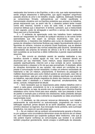 124

reeducador dos homens e dos Espíritos, e não a nós, que nada representamos
senão antigos obsessores e delinquentes, que agora resgatam vergonhoso
passado através do amor e do trabalho; oração, vigilância, dedicação ilimitada
ao compromisso firmado, esforçando-se por manter equilibrada a
harmonização vibratória com os Espíritos protetores que acionam os trabalhos,
jamais esquecendo que, se assim não for, o obsessor poderá tentar investir
contra eles mesmos, durante o sono de cada noite, e será necessário
conservar defesas que o desarmem. E lembrar, outrossim, que a mediunidade
é dom sagrado, posto de abnegação e sacrifício a serviço dos desígnios de
Deus para com a Humanidade.
     5 — O ambiente da agremiação onde tais trabalhos forem realizados
deverá ser resguardado de tumultos de qualquer natureza ou de outras tantas
operosidades que não sejam os serviços doutrinários, visto que a
transcendência, o imperativo dos trabalhos para curas de obsessão requerem
pureza de vibrações e harmonias fluídicas que reajam favoràvelmente sobre os
figurantes do certame, inclusive os próprios Guias Espirituais, que se afastam
dos meios que se desviem das normas estatuidas pela Doutrina. Semelhantes
operosidades são próprias de templos de ciência e de fé e não poderão ser
bem sucedidas se as levarmos a efeito indiferentes à grande responsabilidade
assumida.
    6 — Não convirá ao obsidiado assistir às sessões realizadas a seu
beneficio durante o estado agudo do mal, nem o obsessor deverá ser
doutrinado por seu intermédio. Outro médium, assaz desenvolvido e bem
assistido espiritualmente, intervirá com a boa vontade de servir, recebendo
mediunicamente o obsessor a fim de que seja aconselhado. O obsidiado, afeito
às vibrações dominantes do seu opositor, não estará em condições de se
prestar à comunicação normal necessária, é antes um enfermo necessitado de
tratamento e não um médium, prôpriamente. O fenômeno da passagem do
malfeitor desencarnado para outro médium poderá ser provocado, caso não se
revele espontâneo, seja por uma ordem dos tutelares espirituais que orientam
os trabalhos, seja pela atração magnética do diretor dos mesmos, o qual aporá
as mãos sobre o obsidiado e o médium disponível, simultaneamente, não
sendo, contudo, indispensável tal atitude.
    7 — Será necessário que os responsáveis pelos citados trabalhos orem e
vigiem a cada passo, procedendo no lar e na sociedade como procedem no
seu núcleo espírita, ou seja, de acordo com os quesitos que a Doutrina Espírita
estabelece como norma moral para seus adeptos, visto que passarão a servir
de padrão e exemplo para a emenda dos obsessores; estes prestarão atenção
em suas normas de vida diária e sômente os respeitarão se neles encontrarem
superioridade moral.
    8 — O obsidiado, se não procurar renovar-se diàriamente, num trabalho
perseverante de auto-domínio ou auto-educação, progredindo em moral e
edificação espiritual, jamais deixará de se sentir obsidiado, ainda que o seu
primitivo obsessor se regenere. Sua renovação moral, portanto, será a principal
terapêutica, nos casos em que ele possa agir.
    9 — Se um médium não se conduzir convenientemente perante a Doutrina,
ou por qualquer outra circunstância demonstrar sinais de domínio de um obses-
sor, será indispensável que suspenda qualquer labor mediúnico, visto que já
não poderá inspirar confiança as comunicações que receber e se poderá
também prejudicar grandemente, dando ensejos à solidificação da obsessão.
 